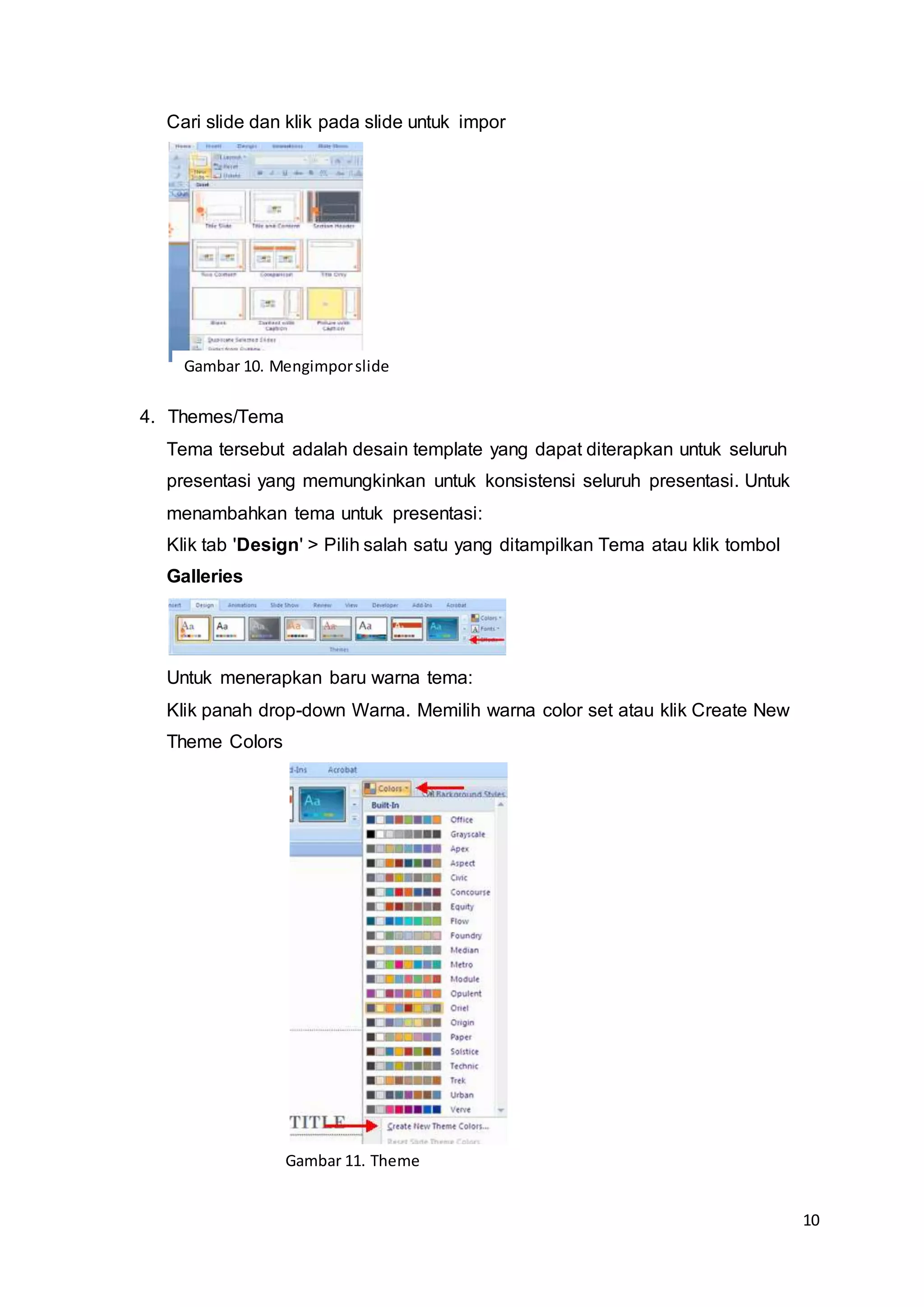 10
Cari slide dan klik pada slide untuk impor
4. Themes/Tema
Tema tersebut adalah desain template yang dapat diterapkan untuk seluruh
presentasi yang memungkinkan untuk konsistensi seluruh presentasi. Untuk
menambahkan tema untuk presentasi:
Klik tab 'Design' > Pilih salah satu yang ditampilkan Tema atau klik tombol
Galleries
Untuk menerapkan baru warna tema:
Klik panah drop-down Warna. Memilih warna color set atau klik Create New
Theme Colors
Gambar 10. Mengimporslide
Gambar 11. Theme
 