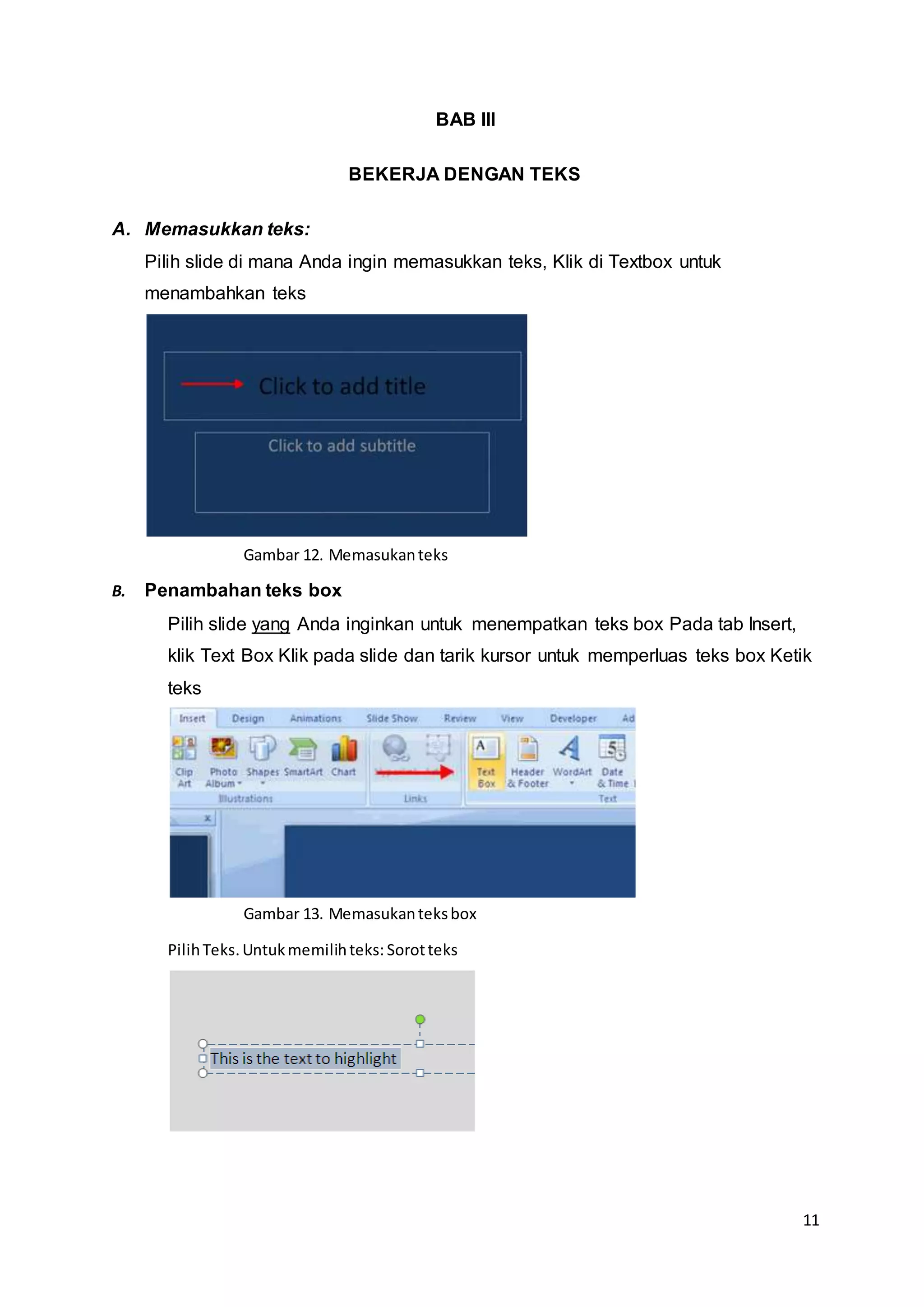 11
BAB III
BEKERJA DENGAN TEKS
A. Memasukkan teks:
Pilih slide di mana Anda ingin memasukkan teks, Klik di Textbox untuk
menambahkan teks
B. Penambahan teks box
Pilih slide yang Anda inginkan untuk menempatkan teks box Pada tab Insert,
klik Text Box Klik pada slide dan tarik kursor untuk memperluas teks box Ketik
teks
PilihTeks.Untukmemilihteks: Sorotteks
Gambar 12. Memasukanteks
Gambar 13. Memasukanteksbox
 