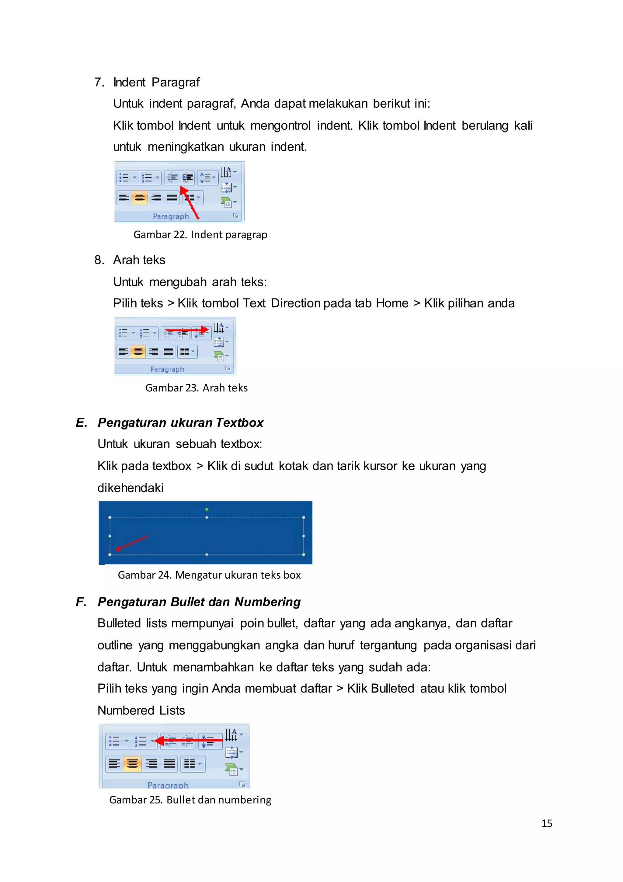 15
7. Indent Paragraf
Untuk indent paragraf, Anda dapat melakukan berikut ini:
Klik tombol Indent untuk mengontrol indent. Klik tombol Indent berulang kali
untuk meningkatkan ukuran indent.
8. Arah teks
Untuk mengubah arah teks:
Pilih teks > Klik tombol Text Direction pada tab Home > Klik pilihan anda
E. Pengaturan ukuran Textbox
Untuk ukuran sebuah textbox:
Klik pada textbox > Klik di sudut kotak dan tarik kursor ke ukuran yang
dikehendaki
F. Pengaturan Bullet dan Numbering
Bulleted lists mempunyai poin bullet, daftar yang ada angkanya, dan daftar
outline yang menggabungkan angka dan huruf tergantung pada organisasi dari
daftar. Untuk menambahkan ke daftar teks yang sudah ada:
Pilih teks yang ingin Anda membuat daftar > Klik Bulleted atau klik tombol
Numbered Lists
Gambar 22. Indent paragrap
Gambar 23. Arah teks
Gambar 24. Mengatur ukuran teks box
Gambar 25. Bullet dan numbering
 