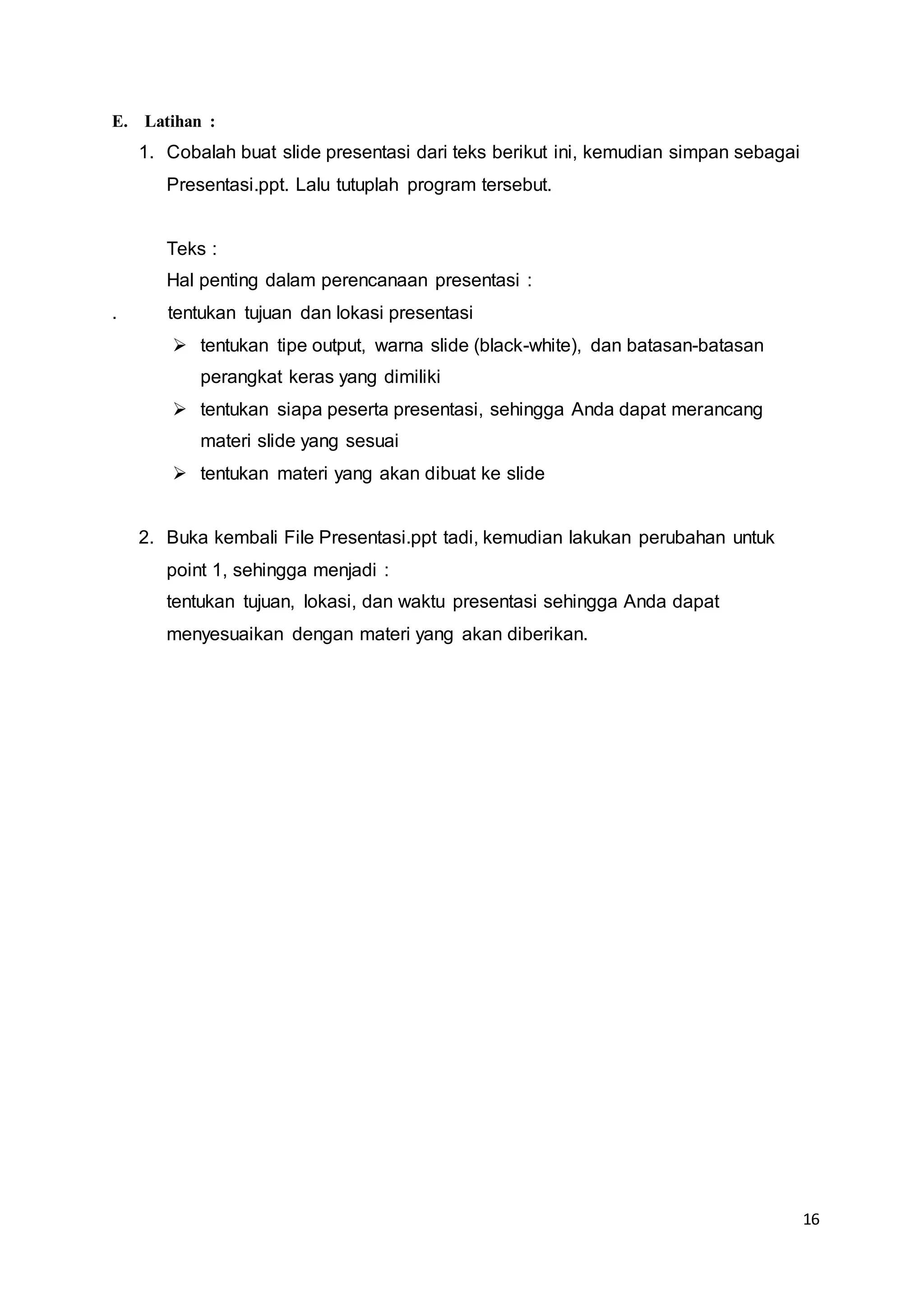 16
E. Latihan :
1. Cobalah buat slide presentasi dari teks berikut ini, kemudian simpan sebagai
Presentasi.ppt. Lalu tutuplah program tersebut.
Teks :
Hal penting dalam perencanaan presentasi :
. tentukan tujuan dan lokasi presentasi
 tentukan tipe output, warna slide (black-white), dan batasan-batasan
perangkat keras yang dimiliki
 tentukan siapa peserta presentasi, sehingga Anda dapat merancang
materi slide yang sesuai
 tentukan materi yang akan dibuat ke slide
2. Buka kembali File Presentasi.ppt tadi, kemudian lakukan perubahan untuk
point 1, sehingga menjadi :
tentukan tujuan, lokasi, dan waktu presentasi sehingga Anda dapat
menyesuaikan dengan materi yang akan diberikan.
 