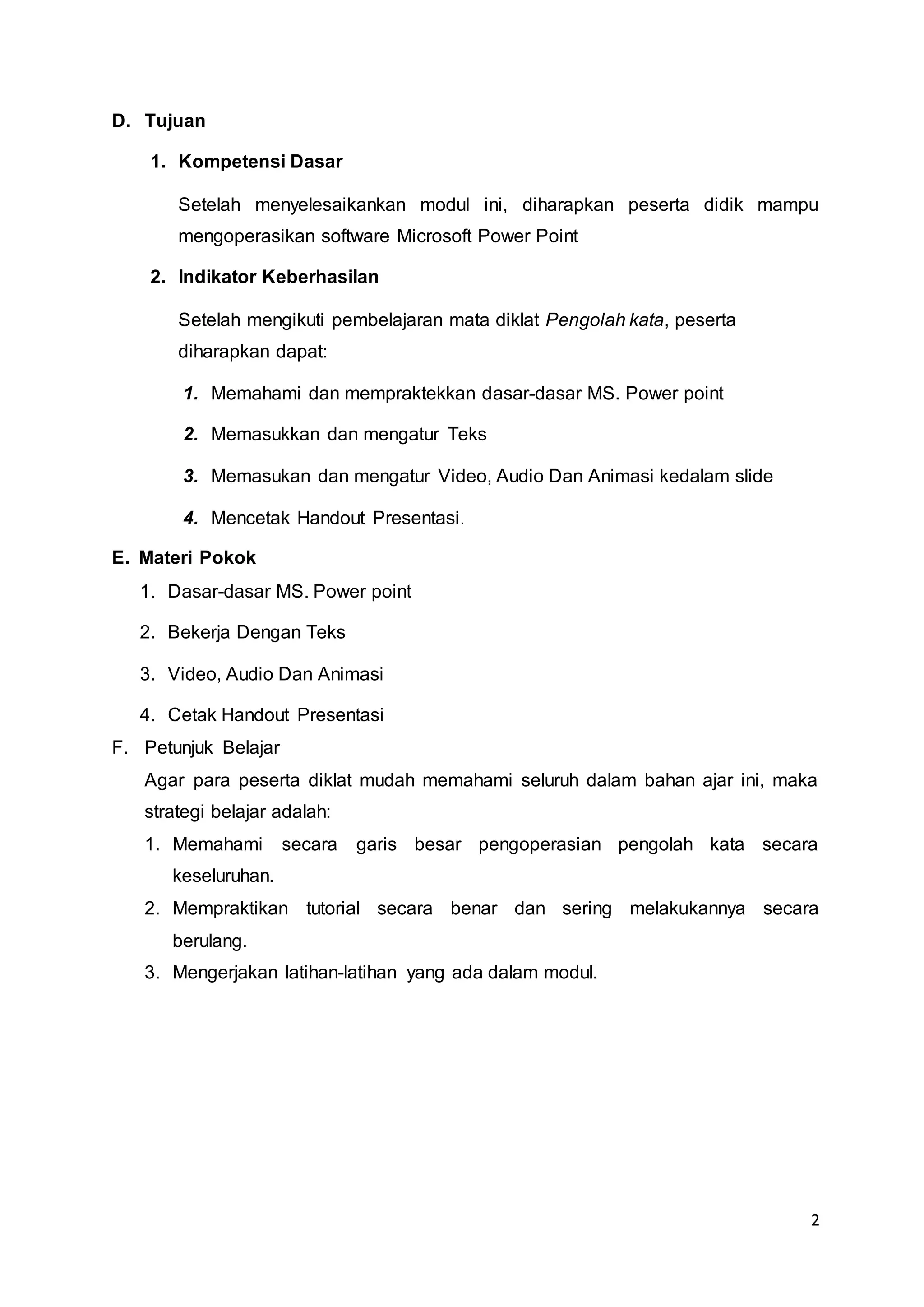 2
D. Tujuan
1. Kompetensi Dasar
Setelah menyelesaikankan modul ini, diharapkan peserta didik mampu
mengoperasikan software Microsoft Power Point
2. Indikator Keberhasilan
Setelah mengikuti pembelajaran mata diklat Pengolah kata, peserta
diharapkan dapat:
1. Memahami dan mempraktekkan dasar-dasar MS. Power point
2. Memasukkan dan mengatur Teks
3. Memasukan dan mengatur Video, Audio Dan Animasi kedalam slide
4. Mencetak Handout Presentasi.
E. Materi Pokok
1. Dasar-dasar MS. Power point
2. Bekerja Dengan Teks
3. Video, Audio Dan Animasi
4. Cetak Handout Presentasi
F. Petunjuk Belajar
Agar para peserta diklat mudah memahami seluruh dalam bahan ajar ini, maka
strategi belajar adalah:
1. Memahami secara garis besar pengoperasian pengolah kata secara
keseluruhan.
2. Mempraktikan tutorial secara benar dan sering melakukannya secara
berulang.
3. Mengerjakan latihan-latihan yang ada dalam modul.
 