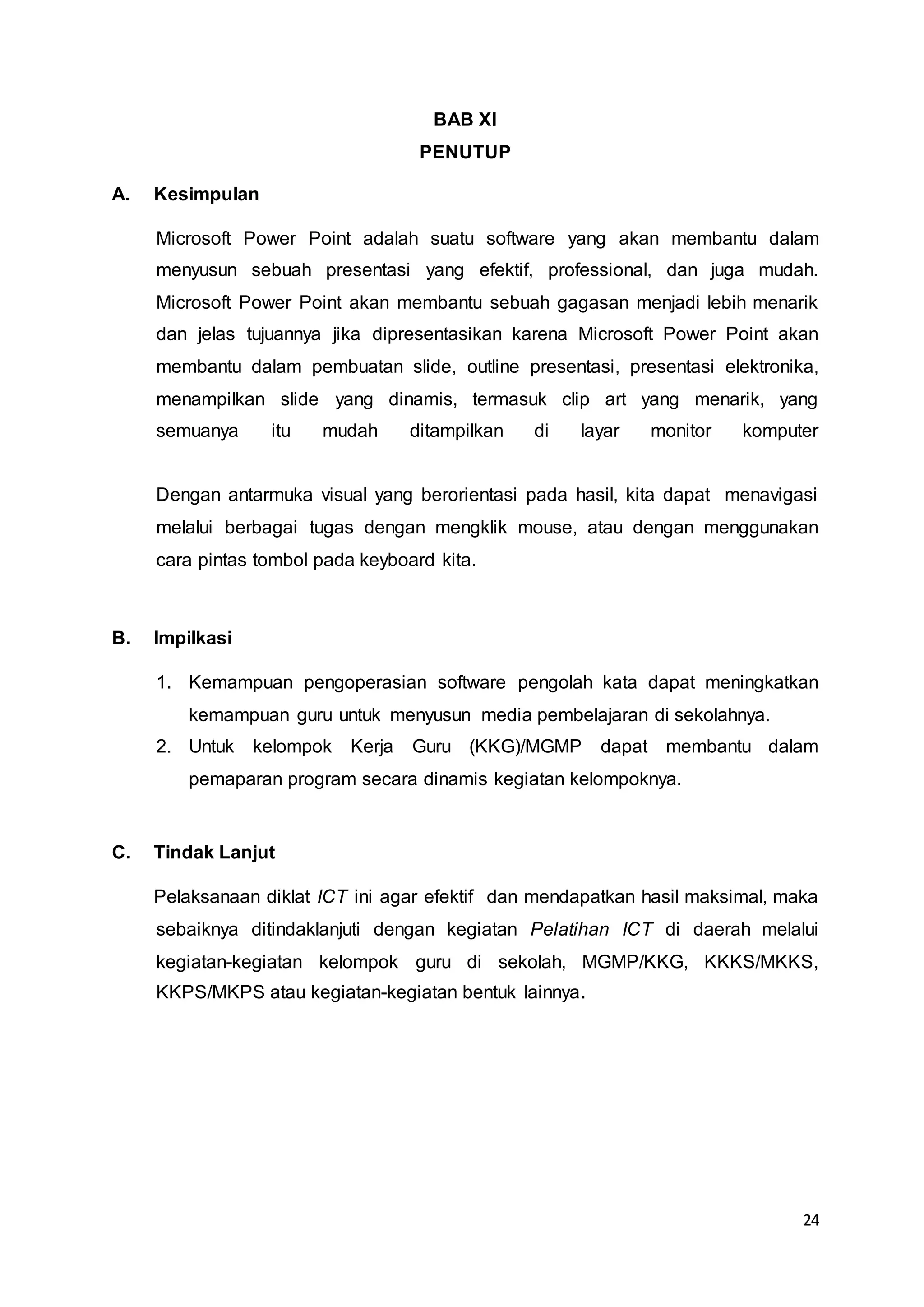 24
BAB XI
PENUTUP
A. Kesimpulan
Microsoft Power Point adalah suatu software yang akan membantu dalam
menyusun sebuah presentasi yang efektif, professional, dan juga mudah.
Microsoft Power Point akan membantu sebuah gagasan menjadi lebih menarik
dan jelas tujuannya jika dipresentasikan karena Microsoft Power Point akan
membantu dalam pembuatan slide, outline presentasi, presentasi elektronika,
menampilkan slide yang dinamis, termasuk clip art yang menarik, yang
semuanya itu mudah ditampilkan di layar monitor komputer
Dengan antarmuka visual yang berorientasi pada hasil, kita dapat menavigasi
melalui berbagai tugas dengan mengklik mouse, atau dengan menggunakan
cara pintas tombol pada keyboard kita.
B. Impilkasi
1. Kemampuan pengoperasian software pengolah kata dapat meningkatkan
kemampuan guru untuk menyusun media pembelajaran di sekolahnya.
2. Untuk kelompok Kerja Guru (KKG)/MGMP dapat membantu dalam
pemaparan program secara dinamis kegiatan kelompoknya.
C. Tindak Lanjut
Pelaksanaan diklat ICT ini agar efektif dan mendapatkan hasil maksimal, maka
sebaiknya ditindaklanjuti dengan kegiatan Pelatihan ICT di daerah melalui
kegiatan-kegiatan kelompok guru di sekolah, MGMP/KKG, KKKS/MKKS,
KKPS/MKPS atau kegiatan-kegiatan bentuk lainnya.
 