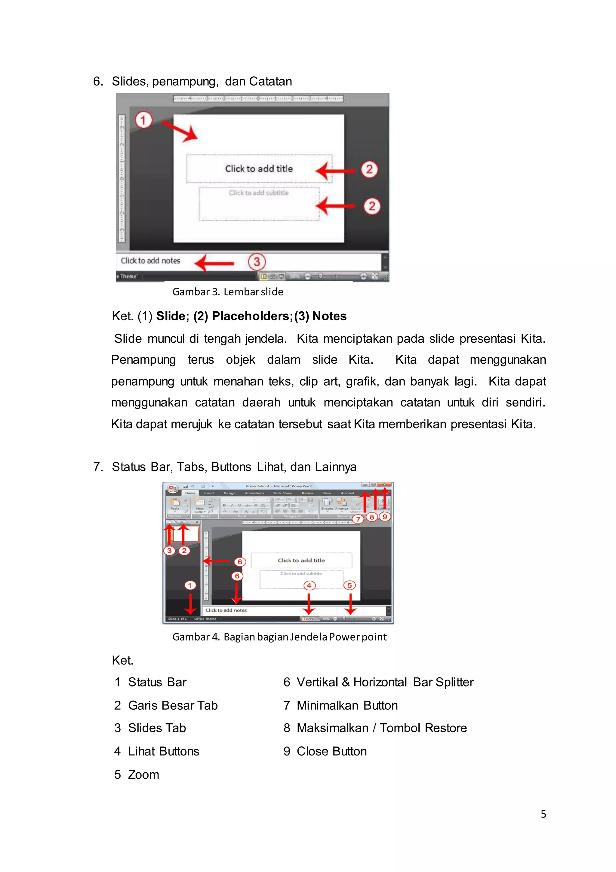 5
6. Slides, penampung, dan Catatan
Ket. (1) Slide; (2) Placeholders;(3) Notes
Slide muncul di tengah jendela. Kita menciptakan pada slide presentasi Kita.
Penampung terus objek dalam slide Kita. Kita dapat menggunakan
penampung untuk menahan teks, clip art, grafik, dan banyak lagi. Kita dapat
menggunakan catatan daerah untuk menciptakan catatan untuk diri sendiri.
Kita dapat merujuk ke catatan tersebut saat Kita memberikan presentasi Kita.
7. Status Bar, Tabs, Buttons Lihat, dan Lainnya
Ket.
1 Status Bar 6 Vertikal & Horizontal Bar Splitter
2 Garis Besar Tab 7 Minimalkan Button
3 Slides Tab 8 Maksimalkan / Tombol Restore
4 Lihat Buttons 9 Close Button
5 Zoom
Gambar 3. Lembarslide
Gambar 4. BagianbagianJendelaPowerpoint
 