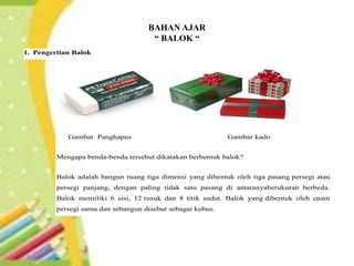 BAHAN AJAR
“ BALOK “
Pengertian Balok
1. Pengertian Balok
Gambar Panghapus Gambar kado
Mengapa benda-benda tersebut dikatakan berbentuk balok?
Balok adalah bangun ruang tiga dimensi yang dibentuk oleh tiga pasang persegi atau
persegi panjang, dengan paling tidak satu pasang di antaranyaberukuran berbeda.
Balok memiliki 6 sisi, 12 rusuk dan 8 titik sudut. Balok yang dibentuk oleh enam
persegi sama dan sebangun disebut sebagai kubus.
 