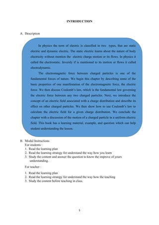 1
INTRODUCTION
A. Description
B. Modul Instructions
For students :
1. Read the learning plan
2. Read the learning strategy for understand the way how you learn
3. Study the content and answer the question to know the improve of yours
understanding.
For teacher :
1. Read the learning plan
2. Read the learning strategy for understand the way how the teaching
3. Study the content before teaching in class.
In physics the term of electric is classified in two types, that are static
electric and dynamic electric. The static electric learns about the nature of body
electricity without mention the electric charge motion or its flows. In physics it
called the electrostatic. Inversly if is mentioned to its motion or flows it called
electrodynamic.
The electromagnetic force between charged particles is one of the
fundamental forces of nature. We begin this chapter by describing some of the
basic properties of one manifestation of the electromagnetic force, the electric
force. We then discuss Coulomb’s law, which is the fundamental law governing
the electric force between any two charged particles. Next, we introduce the
concept of an electric field associated with a charge distribution and describe its
effect on other charged particles. We then show how to use Coulomb’s law to
calculate the electric field for a given charge distribution. We conclude the
chapter with a discussion of the motion of a charged particle in a uniform electric
field. This book has a learning material, example, and question which can help
student understanding the lesson.
 
