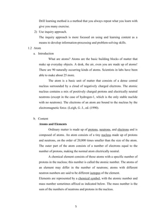 5
Drill learning method is a method that you always repeat what you learn with
give you many exercise.
2) Use inquiry approach.
The inquiry approach is more focused on using and learning content as a
means to develop information-processing and problem-solving skills.
1.2 Atom
a. Introduction
What are atoms? Atoms are the basic building blocks of matter that
make up everyday objects. A desk, the air, even you are made up of atoms!
There are 90 naturally occurring kinds of atoms. Scientists in labs have been
able to make about 25 more.
The atom is a basic unit of matter that consists of a dense central
nucleus surrounded by a cloud of negatively charged electrons. The atomic
nucleus contains a mix of positively charged protons and electrically neutral
neutrons (except in the case of hydrogen-1, which is the only stable nuclide
with no neutrons). The electrons of an atom are bound to the nucleus by the
electromagnetic force. (Leigh, G. J., ed. (1990).
b. Content
Atoms and Elements
Ordinary matter is made up of protons, neutrons, and electrons and is
composed of atoms. An atom consists of a tiny nucleus made up of protons
and neutrons, on the order of 20,000 times smaller than the size of the atom.
The outer part of the atom consists of a number of electrons equal to the
number of protons, making the normal atom electrically neutral.
A chemical element consists of those atoms with a specific number of
protons in the nucleus; this number is called the atomic number. The atoms of
an element may differ in the number of neutrons; atoms with different
neutron numbers are said to be different isotopes of the element.
Elements are represented by a chemical symbol, with the atomic number and
mass number sometimes affixed as indicated below. The mass number is the
sum of the numbers of neutrons and protons in the nucleus.
 