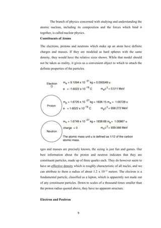 9
The branch of physics concerned with studying and understanding the
atomic nucleus, including its composition and the forces which bind it
together, is called nuclear physics.
Constituents of Atoms
The electrons, protons and neutrons which make up an atom have definite
charges and masses. If they are modeled as hard spheres with the same
density, they would have the relative sizes shown. While that model should
not be taken as reality, it gives us a convenient object to which to attach the
definite properties of the particles.
rges and masses are precisely known, the sizing is just fun and games. Our
best information about the proton and neutron indicates that they are
constituent particles, made up of three quarks each. They do however seem to
have an effective density which is roughly characteristic of all nuclei, and we
can attribute to them a radius of about 1.2 x 10-15
meters. The electron is a
fundamental particle, classified as a lepton, which is apparently not made out
of any constituent particles. Down to scales of a thousand times smaller than
the proton radius quoted above, they have no apparent structure.
Electron and Positron
 