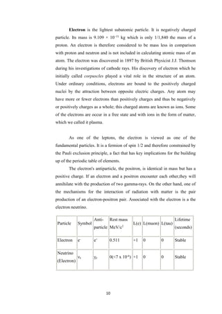 10
Electron is the lightest subatomic particle. It is negatively charged
particle. Its mass is 9.109 × 10−31
kg which is only 1/1,840 the mass of a
proton. An electron is therefore considered to be mass less in comparison
with proton and neutron and is not included in calculating atomic mass of an
atom. The electron was discovered in 1897 by British Physicist J.J. Thomson
during his investigations of cathode rays. His discovery of electron which he
initially called corpuscles played a vital role in the structure of an atom.
Under ordinary conditions, electrons are bound to the positively charged
nuclei by the attraction between opposite electric charges. Any atom may
have more or fewer electrons than positively charges and thus be negatively
or positively charges as a whole; this charged atoms are known as ions. Some
of the electrons are occur in a free state and with ions in the form of matter,
which we called it plasma.
As one of the leptons, the electron is viewed as one of the
fundamental particles. It is a fermion of spin 1/2 and therefore constrained by
the Pauli exclusion principle, a fact that has key implications for the building
up of the periodic table of elements.
The electron's antiparticle, the positron, is identical in mass but has a
positive charge. If an electron and a positron encounter each other,they will
annihilate with the production of two gamma-rays. On the other hand, one of
the mechanisms for the interaction of radiation with matter is the pair
production of an electron-positron pair. Associated with the electron is a the
electron neutrino.
Particle Symbol
Anti-
particle
Rest mass
MeV/c2
L(e) L(muon) L(tau)
Lifetime
(seconds)
Electron e-
e+
0.511 +1 0 0 Stable
Neutrino
(Electron)
νe νe 0(<7 x 10-6
) +1 0 0 Stable
 