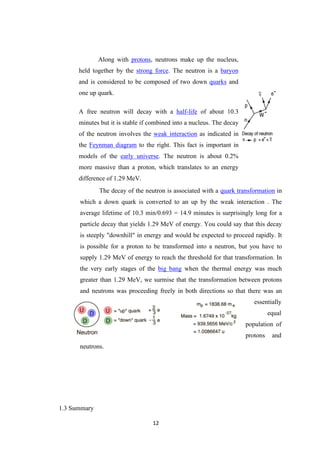 12
Along with protons, neutrons make up the nucleus,
held together by the strong force. The neutron is a baryon
and is considered to be composed of two down quarks and
one up quark.
A free neutron will decay with a half-life of about 10.3
minutes but it is stable if combined into a nucleus. The decay
of the neutron involves the weak interaction as indicated in
the Feynman diagram to the right. This fact is important in
models of the early universe. The neutron is about 0.2%
more massive than a proton, which translates to an energy
difference of 1.29 MeV.
The decay of the neutron is associated with a quark transformation in
which a down quark is converted to an up by the weak interaction . The
average lifetime of 10.3 min/0.693 = 14.9 minutes is surprisingly long for a
particle decay that yields 1.29 MeV of energy. You could say that this decay
is steeply "downhill" in energy and would be expected to proceed rapidly. It
is possible for a proton to be transformed into a neutron, but you have to
supply 1.29 MeV of energy to reach the threshold for that transformation. In
the very early stages of the big bang when the thermal energy was much
greater than 1.29 MeV, we surmise that the transformation between protons
and neutrons was proceeding freely in both directions so that there was an
essentially
equal
population of
protons and
neutrons.
1.3 Summary
 