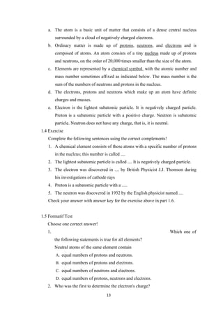 13
a. The atom is a basic unit of matter that consists of a dense central nucleus
surrounded by a cloud of negatively charged electrons.
b. Ordinary matter is made up of protons, neutrons, and electrons and is
composed of atoms. An atom consists of a tiny nucleus made up of protons
and neutrons, on the order of 20,000 times smaller than the size of the atom.
c. Elements are represented by a chemical symbol, with the atomic number and
mass number sometimes affixed as indicated below. The mass number is the
sum of the numbers of neutrons and protons in the nucleus.
d. The electrons, protons and neutrons which make up an atom have definite
charges and masses.
e. Electron is the lightest subatomic particle. It is negatively charged particle.
Proton is a subatomic particle with a positive charge. Neutron is subatomic
particle. Neutron does not have any charge, that is, it is neutral.
1.4 Exercise
Complete the following sentences using the correct complements!
1. A chemical element consists of those atoms with a specific number of protons
in the nucleus; this number is called ....
2. The lightest subatomic particle is called .... It is negatively charged particle.
3. The electron was discovered in .... by British Physicist J.J. Thomson during
his investigations of cathode rays
4. Proton is a subatomic particle with a .....
5. The neutron was discovered in 1932 by the English physicist named ....
Check your answer with answer key for the exercise above in part 1.6.
1.5 Formatif Test
Choose one correct answer!
1. Which one of
the following statements is true for all elements?
Neutral atoms of the same element contain
A. equal numbers of protons and neutrons.
B. equal numbers of protons and electrons.
C. equal numbers of neutrons and electrons.
D. equal numbers of protons, neutrons and electrons.
2. Who was the first to determine the electron's charge?
 