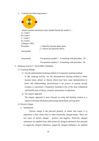 15
2. Consider the following picture !
Atomic number and atomic mass number beside the model is ...
A. 2 and 4
B. 6 and 4
C. 4 and 2
D. 4 and 6
( Ebtanas 1993)
Procedurs : 1. Read the literatur about atom
: 2. Answer the question above.
Assessment :
Assessment : For question number 1 : if matching with procedure : 20
For question number 2 : if matching with procedure : 80
2. Studying Activity 2 : ELECTRIC CHARGE
2.1 Learning Strategy
1) Use the demonstration learning method or Cooperative learning method
In this studying activity, use the demonstration learning method is better
because many subject or objects which must have some demonstration to
know and understanding. Demonstrating is the process of teaching through
examples or experiments. Cooperative learning is one of the most widespread
and fruitful areas of theory, research, and practice in education.
2) Use inquiry approach.
The inquiry approach is more focused on using and learning content as a
means to develop information-processing and problem-solving skills.
2.2 Electric Charge
a. Introduction
Electric charge is the physical property of matter that causes it to
experience a force when close to other electrically charged matter. There are
two types of electric charges – positive and negative. Positively charged
substances are repelled from other positively charged substances, but attracted
to negatively charged substances; negatively charged substances are repelled
 