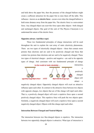 18
and held above the paper bits, then the presence of the charged balloon might
create a sufficient attraction for the paper bits to raise them off the table. This
influence - known as an electric force - occurs even when the charged balloon is
held some distance away from the paper bits. The electric force is a non-contact
force. Any charged object can exert this force upon other objects - both charged
and uncharged objects. One goal of this unit of The Physics Classroom is to
understand the nature of the electric force.
Opposites attract. And likes repel.
These two fundamental principles of charge interactions will be used
throughout the unit to explain the vast array of static electricity phenomena.
There are two types of electrically charged objects - those that contain more
protons than electrons and are said to be positively charged and those that
contain less protons than electrons and are said to be negatively charged. These
two types of electrical charges - positive and negative - are said to be opposite
types of charge. And consistent with our fundamental principle of charge
interaction,
a
positively
charged
object will
attract a
negatively charged object. Oppositely charged objects will exert an attractive
influence upon each other. In contrast to the attractive force between two objects
with opposite charges, two objects that are of like charge will repel each other.
That is, a positively charged object will exert a repulsive force upon a second
positively charged object. This repulsive force will push the two objects apart.
Similarly, a negatively charged object will exert a repulsive force upon a second
negatively charged object. Objects with like charge repel each other.
Interaction Between Charged and Neutral Objects
The interaction between two like-charged objects is repulsive. The interaction
between two oppositely charged objects is attractive. What type of interaction is
 
