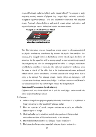 19
observed between a charged object and a neutral object? The answer is quite
surprising to many students of physics. Any charged object - whether positively
charged or negatively charged - will have an attractive interaction with a neutral
object. Positively charged objects and neutral objects attract each other; and
negatively charged objects and neutral objects attract each other.
This third interaction between charged and neutral objects is often demonstrated
by physics teachers or experienced by students in physics lab activities. For
instance, if a charged balloon is held above neutral bits of paper, the force of
attraction for the paper bits will be strong enough to overwhelm the downward
force of gravity and raise the bits of paper off the table. If a charged plastic tube
is held above some bits of paper, the tube will exert an attractive influence upon
the paper to raise it off the table. And to the bewilderment of many, a charged
rubber balloon can be attracted to a wooden cabinet with enough force that it
sticks to the cabinet. Any charged object - plastic, rubber, or aluminum - will
exert an attractive force upon a neutral object. And in accordance with Newton's
law of action-reaction, the neutral object attracts the charged object.
Examples of Phenomenon electric charge :
Objects which have been rubbed and it pull the small object exist around it is
called an electric charged object.
2.3 Summary
1. Electric charge is the physical property of matter that causes it to experience a
force when close to other electrically charged matter.
2. There are two types of electric charges – positive and negative are said to be
opposite types of charge.
3. Electrically charged or electrical neutral is the number of electrons that
surround the nucleus will determine whether or not an atom.
4. The interaction between two like-charged objects is repulsive
5. The interaction between two oppositely charged objects is attractive.
 