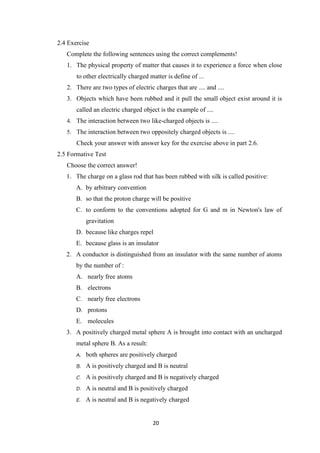20
2.4 Exercise
Complete the following sentences using the correct complements!
1. The physical property of matter that causes it to experience a force when close
to other electrically charged matter is define of ...
2. There are two types of electric charges that are .... and ....
3. Objects which have been rubbed and it pull the small object exist around it is
called an electric charged object is the example of ....
4. The interaction between two like-charged objects is ....
5. The interaction between two oppositely charged objects is ....
Check your answer with answer key for the exercise above in part 2.6.
2.5 Formative Test
Choose the correct answer!
1. The charge on a glass rod that has been rubbed with silk is called positive:
A. by arbitrary convention
B. so that the proton charge will be positive
C. to conform to the conventions adopted for G and m in Newton's law of
gravitation
D. because like charges repel
E. because glass is an insulator
2. A conductor is distinguished from an insulator with the same number of atoms
by the number of :
A. nearly free atoms
B. electrons
C. nearly free electrons
D. protons
E. molecules
3. A positively charged metal sphere A is brought into contact with an uncharged
metal sphere B. As a result:
A. both spheres are positively charged
B. A is positively charged and B is neutral
C. A is positively charged and B is negatively charged
D. A is neutral and B is positively charged
E. A is neutral and B is negatively charged
 