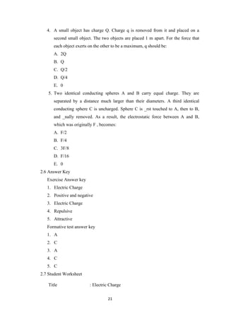 21
4. A small object has charge Q. Charge q is removed from it and placed on a
second small object. The two objects are placed 1 m apart. For the force that
each object exerts on the other to be a maximum, q should be:
A. 2Q
B. Q
C. Q/2
D. Q/4
E. 0
5. Two identical conducting spheres A and B carry equal charge. They are
separated by a distance much larger than their diameters. A third identical
conducting sphere C is uncharged. Sphere C is _rst touched to A, then to B,
and _nally removed. As a result, the electrostatic force between A and B,
which was originally F , becomes:
A. F/2
B. F/4
C. 3F/8
D. F/16
E. 0
2.6 Answer Key
Exercise Answer key
1. Electric Charge
2. Positive and negative
3. Electric Charge
4. Repulsive
5. Attractive
Formative test answer key
1. A
2. C
3. A
4. C
5. C
2.7 Student Worksheet
Title : Electric Charge
 