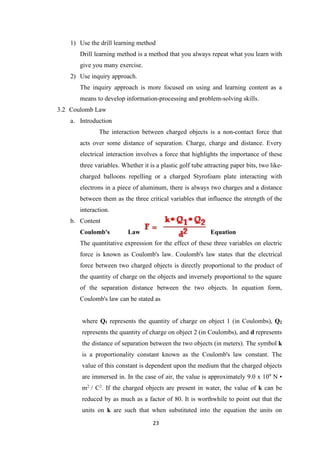 23
1) Use the drill learning method
Drill learning method is a method that you always repeat what you learn with
give you many exercise.
2) Use inquiry approach.
The inquiry approach is more focused on using and learning content as a
means to develop information-processing and problem-solving skills.
3.2 Coulomb Law
a. Introduction
The interaction between charged objects is a non-contact force that
acts over some distance of separation. Charge, charge and distance. Every
electrical interaction involves a force that highlights the importance of these
three variables. Whether it is a plastic golf tube attracting paper bits, two like-
charged balloons repelling or a charged Styrofoam plate interacting with
electrons in a piece of aluminum, there is always two charges and a distance
between them as the three critical variables that influence the strength of the
interaction.
b. Content
Coulomb's Law Equation
The quantitative expression for the effect of these three variables on electric
force is known as Coulomb's law. Coulomb's law states that the electrical
force between two charged objects is directly proportional to the product of
the quantity of charge on the objects and inversely proportional to the square
of the separation distance between the two objects. In equation form,
Coulomb's law can be stated as
where Q1 represents the quantity of charge on object 1 (in Coulombs), Q2
represents the quantity of charge on object 2 (in Coulombs), and d represents
the distance of separation between the two objects (in meters). The symbol k
is a proportionality constant known as the Coulomb's law constant. The
value of this constant is dependent upon the medium that the charged objects
are immersed in. In the case of air, the value is approximately 9.0 x 109
N •
m2
/ C2
. If the charged objects are present in water, the value of k can be
reduced by as much as a factor of 80. It is worthwhile to point out that the
units on k are such that when substituted into the equation the units on
 