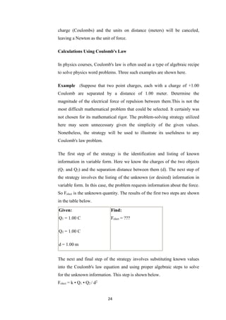 24
charge (Coulombs) and the units on distance (meters) will be canceled,
leaving a Newton as the unit of force.
Calculations Using Coulomb's Law
In physics courses, Coulomb's law is often used as a type of algebraic recipe
to solve physics word problems. Three such examples are shown here.
Example :Suppose that two point charges, each with a charge of +1.00
Coulomb are separated by a distance of 1.00 meter. Determine the
magnitude of the electrical force of repulsion between them.This is not the
most difficult mathematical problem that could be selected. It certainly was
not chosen for its mathematical rigor. The problem-solving strategy utilized
here may seem unnecessary given the simplicity of the given values.
Nonetheless, the strategy will be used to illustrate its usefulness to any
Coulomb's law problem.
The first step of the strategy is the identification and listing of known
information in variable form. Here we know the charges of the two objects
(Q1 and Q2) and the separation distance between them (d). The next step of
the strategy involves the listing of the unknown (or desired) information in
variable form. In this case, the problem requests information about the force.
So Felect is the unknown quantity. The results of the first two steps are shown
in the table below.
Given:
Q1 = 1.00 C
Q2 = 1.00 C
d = 1.00 m
Find:
Felect = ???
The next and final step of the strategy involves substituting known values
into the Coulomb's law equation and using proper algebraic steps to solve
for the unknown information. This step is shown below.
Felect = k • Q1 • Q2 / d2
 