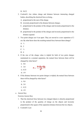 26
D. N/C2
2. Coulomb’s law relates charge and distance between interacting charged
bodies, describing the electrical force as being...
A. proportional to the sum of the charge.
B. inversely proportional to the distance between charges.
C. proportional to the product of the charges and inversely proportional to the
distance.
D. proportional to the product of the charges and inversely proportional to the
distance squared.
3. Two point charges are 4 cm apart. They are moved to a new separation of 2
cm. By what factor does the resulting mutual force between them change?
A. ½
B. 2
C. ¼
D. 4
4. If the size of the charge value is tripled for both of two point charges
maintained at a constant separation, the mutual force between them will be
changed by what factor?
E. 9.0
F. 3.0
G. 0.33
H. 1/9
4. If the distance between two point charges is tripled, the mutual force between
them will be changed by what factor?
A. 9.0
B. 3.0
C. 0.33
D. 1/9
a. Answer Key
Exercise Answer Key
1. That the electrical force between two charged objects is directly proportional
to the product of the quantity of charge on the objects and inversely
proportional to the square of the separation distance between the two objects.
2. Coulomb’s Law
 