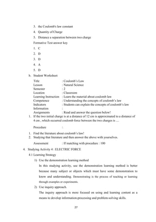 27
3. the Coulomb's law constant
4. Quantity of Charge
5. Distance a separation between two charge
Formative Test answer key
1. C
2. D
3. D
4. A
5. D
b. Student Worksheet
Title : Coulomb’s Law
Lesson : Natural Science
Semester : 2
Location : Classroom
Learning Instruction : Learn the material about coulomb law
Competence : Understanding the concepts of coulomb’s law
Indicators : Students can explain the concepts of coulomb’s law
Information :
Assignments : Read and answer the question below!
1. If the two initial charge is at a distance of 12 cm is approximated to a distance of
4 cm , which occurred coulomb force between the two charges is ....
Procedure :
1. Find the literature about coulomb’s law!
2. Studying that literature and then answer the above with yourselves.
Assessment : If matching with procedure : 100
4. Studying Activity 4 : ELECTRIC FORCE
4.1 Learning Strategy
1) Use the demonstration learning method
In this studying activity, use the demonstration learning method is better
because many subject or objects which must have some demonstration to
know and understanding. Demonstrating is the process of teaching or learning
through examples or experiments.
2) Use inquiry approach.
The inquiry approach is more focused on using and learning content as a
means to develop information-processing and problem-solving skills.
 