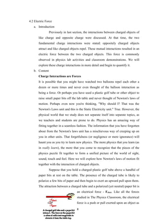 28
4.2 Electric Force
a. Introduction
Previously in last section, the interactions between charged objects of
like charge and opposite charge were discussed. At that time, the two
fundamental charge interactions were stated: oppositely charged objects
attract and like charged objects repel. These mutual interactions resulted in an
electric force between the two charged objects. This force is commonly
observed in physics lab activities and classroom demonstrations. We will
explore these charge interactions in more detail and begin to quantify it.
b. Content
Charge Interactions are Forces
It is possible that you might have watched two balloons repel each other a
dozen or more times and never even thought of the balloon interaction as
being a force. Or perhaps you have used a plastic golf tube or other object to
raise small paper bits off the lab table and never thought of Newton's laws of
motion. Perhaps even now you're thinking, "Why should I? That was the
Newton's Laws unit and this is the Static Electricity unit." True. However, the
physical world that we study does not separate itself into separate topics, as
we teachers and students are prone to do. Physics has an amazing way of
fitting together in a seamless fashion. The information that you have forgotten
about from the Newton's laws unit has a mischievous way of creeping up on
you in other units. That forgetfulness (or negligence or mere ignorance) will
haunt you as you try to learn new physics. The more physics that you learn (as
in really learn), the more that you come to recognize that the pieces of the
physics puzzle fit together to form a unified picture of the world of sight,
sound, touch and feel. Here we will explore how Newton's laws of motion fit
together with the interaction of charged objects.
Suppose that you hold a charged plastic golf tube above a handful of
paper bits at rest on the table. The presence of the charged tube is likely to
polarize a few bits of paper and then begin to exert an upward pull upon them.
The attraction between a charged tube and a polarized (yet neutral) paper bit is
an electrical force - Felect. Like all the forces
studied in The Physics Classroom, the electrical
force is a push or pull exerted upon an object as
 