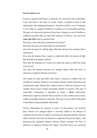 30
Inverse Square Law
Science in general and Physics in particular are concerned with relationships.
Cause and effect is the focus of science. Nature is probed in order to find
relationships and mathematical patterns. Scientists modify a set of conditions
to see if there is a pattern of behavior in another set of measurable quantities.
The goal is to answer the question of how does a change in a set of variables or
conditions causally effect an observable outcome? In Physics, this search for
cause and effect leads to questions like:
How does a force affect the acceleration of an object?
How does the mass of an object affect its acceleration?
How does the speed of a falling object affect the amount of air resistance that it
experiences?
How does the distance from a page to a light bulb affect the amount of light
that illuminates the paper's surface?
How does the frequency of a sound wave affect the speed at which the sound
wave moves?
How does the distance between two charged objects affect the force of
attraction or repulsion that they encounter?
This search for cause and effect often leads to conclusive evidence that two
variables are causally related (or not causally related). Careful observation and
measurement might indicate that a pattern exists in which an increase in one
variable always causes another measurable quantity to increase. This type of
cause-effect relationship is described as being a direct relationship.
Observation might also indicate that an increase in one variable always causes
another measurable quantity to decrease. This type of cause-effect relationship
is described as being an inverse relationship.
Inverse relationships are common in nature. In electrostatics, the electrical
force between two charged objects is inversely related to the distance of
separation between the two objects. Increasing the separation distance between
objects decreases the force of attraction or repulsion between the objects. And
decreasing the separation distance between objects increases the force of
attraction or repulsion between the objects. Electrical forces are extremely
 