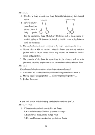 32
4.3 Summary
1. The electric force is a universal force that exists between any two charged
objects.
2. Between any two
charged particles,
electric force is
vastly greater
than the gravitational force. Most observable forces such as those exerted by
a coiled spring or friction may be traced to electric forces acting between
atoms and molecules.
3. Electrical and magnetism are two aspects of a single electromagnetic force.
4. Moving electric charges produce magnetic forces, and moving magnets
produce electric forces. These effects help students to understand electric
motors and generators.
5. The strength of the force is proportional to the charges, and, as with
gravitation, inversely proportional to the square of the distance between them.
4.4 Exercise
Complete the following sentences using the correct complements!
1. A universal force that exists between any two charged objects are know as ...
2. Moving electric charges produce ...., and moving magnets produce .....
3. Explain the picture!
Check your answer with answer key for the exercise above in part 4.6
4.5 Formative Test
1. Which of the following is true of electrical forces?
A. Electrical forces are produced by electrical charges
B. Like charges attract, unlike charges repel
C. Electrical forces are weaker than gravitational forces
 