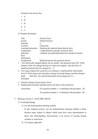 34
Formative test answer key
1. A
2. B
3. B
4. A
5. C
4.7 Student Worksheet
Title : Electric Force
Lesson : Natural Science
Semester : 2
Location : Classroom
Learning Instruction : Studying the material about electric force
Competence : Understand the concepts of electric force
Indicators : Students can understand about the concept of electric
force
Information :
Assignments : Read and answer the questions below!
1. Two electrically charged objects are not similar , the attraction force of F. If the
distance of the two charges be kept to 4 times the original , then the force of
attraction between the two charges be ... F
2. Two cargo respectively q and 2q is at a distance r experienced by electrostatic
force F. If the charge into each plus a charge of second charge q and the distance
made ​ ​ half time , the second electrostatic force charge now is .....
Procedure :
1. Find the literature about electric force!
2. Studying that literature and then answer the above with yourselves.
Assessment : For question number 1 : if matching with procedure : 20
For question number 2 : if matching with procedure : 80
5 Studying Activity 5 : ELECTRIC FIELD
5.1 Learning Strategy
1) Use the demonstration learning method
In this studying activity, use the demonstration learning method is better
because many subject or objects which must have some demonstration to
know and understanding. Demonstrating is the process of teaching through
examples or experiments.
2) Use inquiry approach.
 