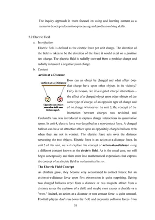 35
The inquiry approach is more focused on using and learning content as a
means to develop information-processing and problem-solving skills.
5.2 Electric Field
a. Introduction
Electric field is defined as the electric force per unit charge. The direction of
the field is taken to be the direction of the force it would exert on a positive
test charge. The electric field is radially outward from a positive charge and
radially in toward a negative point charge.
b. Content
Action at a Distance
How can an object be charged and what affect does
that charge have upon other objects in its vicinity?
Early in Lesson, we investigated charge interactions -
the affect of a charged object upon other objects of the
same type of charge, of an opposite type of charge and
of no charge whatsoever. In unit 3, the concept of the
interaction between charges was revisited and
Coulomb's law was introduced to express charge interactions in quantitative
terms. In unit 4, electric force was described as a non-contact force. A charged
balloon can have an attractive affect upon an oppositely charged balloon even
when they are not in contact. The electric force acts over the distance
separating the two objects. Electric force is an action-at-a-distance force. In
unit 5 of this unit, we will explore this concept of action-at-a-distance using
a different concept known as the electric field. As is the usual case, we will
begin conceptually and then enter into mathematical expressions that express
the concept of an electric field in mathematical terms.
The Electric Field Concept
As children grow, they become very accustomed to contact forces; but an
action-at-a-distance force upon first observation is quite surprising. Seeing
two charged balloons repel from a distance or two magnets attract from a
distance raises the eyebrow of a child and maybe even causes a chuckle or a
"wow." Indeed, an action-at-a-distance or non-contact force is quite unusual.
Football players don't run down the field and encounter collision forces from
 