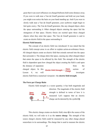37
great that it can exert influences on charged balloons held some distance away.
If you were to walk near a Van de Graaff generator and hold out your hand,
you might even notice the hairs on your hand standing up. And if you were to
slowly walk near a Van de Graaff generator, your eyebrows might begin to
feel quite staticy. The Van de Graaff generator, like any charged object, alters
the space surrounding it. Other charged objects entering the space feel the
strangeness of that space. Electric forces are exerted upon those charged
objects when they enter that space. The Van de Graaff generator is said to
create an electric field in the space surrounding it.
Electric Field Intensity
The concept of an electric field was introduced. It was stated that the
electric field concept arose in an effort to explain action-at-a-distance forces.
All charged objects create an electric field that extends outward into the space
that surrounds it. The charge alters that space, causing any other charged object
that enters the space to be affected by this field. The strength of the electric
field is dependent upon how charged the object creating the field is and upon
the distance of separation from the
charged object. In this section of
Lesson 4, we will investigate
electric field from a numerical viewpoint - the electric field strength.
The Force per Charge Ratio
Electric field strength is a vector quantity; it has both magnitude and
direction. The magnitude of the electric field
strength is defined in terms of how it is
measured. Let's suppose that an electric
charge can be denoted by the symbol Q.
This electric charge creates an electric field; since Q is the source of the
electric field, we will refer to it as the source charge. The strength of the
source charge's electric field could be measured by any other charge placed
somewhere in its surroundings. The charge that is used to measure the electric
 