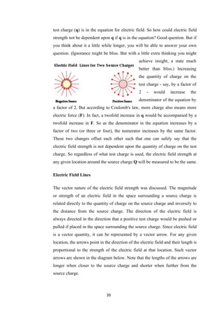 39
test charge (q) is in the equation for electric field. So how could electric field
strength not be dependent upon q if q is in the equation? Good question. But if
you think about it a little while longer, you will be able to answer your own
question. (Ignorance might be bliss. But with a little extra thinking you might
achieve insight, a state much
better than bliss.) Increasing
the quantity of charge on the
test charge - say, by a factor of
2 - would increase the
denominator of the equation by
a factor of 2. But according to Coulomb's law, more charge also means more
electric force (F). In fact, a twofold increase in q would be accompanied by a
twofold increase in F. So as the denominator in the equation increases by a
factor of two (or three or four), the numerator increases by the same factor.
These two changes offset each other such that one can safely say that the
electric field strength is not dependent upon the quantity of charge on the test
charge. So regardless of what test charge is used, the electric field strength at
any given location around the source charge Q will be measured to be the same.
Electric Field Lines
The vector nature of the electric field strength was discussed. The magnitude
or strength of an electric field in the space surrounding a source charge is
related directly to the quantity of charge on the source charge and inversely to
the distance from the source charge. The direction of the electric field is
always directed in the direction that a positive test charge would be pushed or
pulled if placed in the space surrounding the source charge. Since electric field
is a vector quantity, it can be represented by a vector arrow. For any given
location, the arrows point in the direction of the electric field and their length is
proportional to the strength of the electric field at that location. Such vector
arrows are shown in the diagram below. Note that the lengths of the arrows are
longer when closer to the source charge and shorter when further from the
source charge.
 