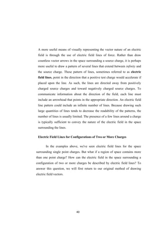 40
A more useful means of visually representing the vector nature of an electric
field is through the use of electric field lines of force. Rather than draw
countless vector arrows in the space surrounding a source charge, it is perhaps
more useful to draw a pattern of several lines that extend between infinity and
the source charge. These pattern of lines, sometimes referred to as electric
field lines, point in the direction that a positive test charge would accelerate if
placed upon the line. As such, the lines are directed away from positively
charged source charges and toward negatively charged source charges. To
communicate information about the direction of the field, each line must
include an arrowhead that points in the appropriate direction. An electric field
line pattern could include an infinite number of lines. Because drawing such
large quantities of lines tends to decrease the readability of the patterns, the
number of lines is usually limited. The presence of a few lines around a charge
is typically sufficient to convey the nature of the electric field in the space
surrounding the lines.
Electric Field Lines for Configurations of Two or More Charges
In the examples above, we've seen electric field lines for the space
surrounding single point charges. But what if a region of space contains more
than one point charge? How can the electric field in the space surrounding a
configuration of two or more charges be described by electric field lines? To
answer this question, we will first return to our original method of drawing
electric field vectors.
 