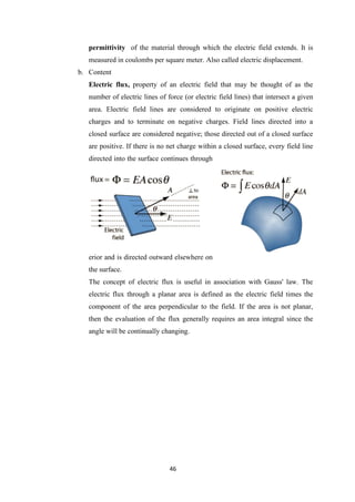 46
permittivity of the material through which the electric field extends. It is
measured in coulombs per square meter. Also called electric displacement.
b. Content
Electric flux, property of an electric field that may be thought of as the
number of electric lines of force (or electric field lines) that intersect a given
area. Electric field lines are considered to originate on positive electric
charges and to terminate on negative charges. Field lines directed into a
closed surface are considered negative; those directed out of a closed surface
are positive. If there is no net charge within a closed surface, every field line
directed into the surface continues through
erior and is directed outward elsewhere on
the surface.
The concept of electric flux is useful in association with Gauss' law. The
electric flux through a planar area is defined as the electric field times the
component of the area perpendicular to the field. If the area is not planar,
then the evaluation of the flux generally requires an area integral since the
angle will be continually changing.
 