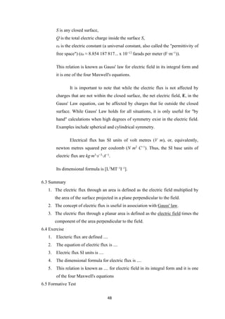 48
S is any closed surface,
Q is the total electric charge inside the surface S,
ε0 is the electric constant (a universal constant, also called the "permittivity of
free space") (ε0 ≈ 8.854 187 817... x 10−12
farads per meter (F·m−1
)).
This relation is known as Gauss' law for electric field in its integral form and
it is one of the four Maxwell's equations.
It is important to note that while the electric flux is not affected by
charges that are not within the closed surface, the net electric field, E, in the
Gauss' Law equation, can be affected by charges that lie outside the closed
surface. While Gauss' Law holds for all situations, it is only useful for "by
hand" calculations when high degrees of symmetry exist in the electric field.
Examples include spherical and cylindrical symmetry.
Electrical flux has SI units of volt metres (V m), or, equivalently,
newton metres squared per coulomb (N m2
C−1
). Thus, the SI base units of
electric flux are kg·m3
·s−3
·A−1
.
Its dimensional formula is [L3
MT–1
I–1
].
6.3 Summary
1. The electric flux through an area is defined as the electric field multiplied by
the area of the surface projected in a plane perpendicular to the field.
2. The concept of electric flux is useful in association with Gauss' law.
3. The electric flux through a planar area is defined as the electric field times the
component of the area perpendicular to the field.
6.4 Exercise
1. Electeric flux are defined ....
2. The equation of electric flux is ....
3. Electric flux SI units is ....
4. The dimensional formula for electric flux is ....
5. This relation is known as .... for electric field in its integral form and it is one
of the four Maxwell's equations
6.5 Formative Test
 