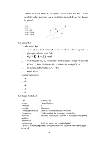50
Gaussian surface of radius R. The sphere’s center lies on the wire. Located
outside the sphere is another charge +q. What is the total electric flux through
the sphere?
6.6 Answer Key
Exercise answer key
1. as the electric field multiplied by the area of the surface projected in a
plane perpendicular to the field
2.
3. volt metres (V m), or, equivalently, newton metres squared per coulomb
(N m2
C−1
). Thus, the SI base units of electric flux are kg·m3
·s−3
·A−1
.
4. Its dimensional formula is [L3
MT–1
I–1
].
5. Gauss’s Law
Formative answer key
1. A
2. D
3. B
4. A
5. D
6.7 Student Worksheet
Title : Electric Flux
Lesson : Natural Science
Semester : 2
Location : Classroom
Learning Instruction : Learn the material about electric flux
Competence : Understanding the concept of electric flux
Indicators : Students can using the concept of electric for answer the
problem.
Information :
Assignments : Read and answer the question below!
A field of 500 cm2 exposed to strong homogeneous electric field with the angle
of arrival
 