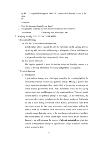 51
by 45 ° . If large field strength of 200 N / C , electric field flux that occurs in the
area
by ....
Procedure :
1. Find the literature about electric force!
2. Studying that literature and then answer the above with yourselves.
Assessment : If matching with procedure : 100
7 Studying Activity 7 : ELECTRIC POTENTIAL
7.1 Learning Strategy
1) Use the Collaboration learning method
Collaboration allows students to actively participate in the learning process
by talking with each other and listening to other points of view. Collaboration
establishes a personal connection between students and the topic of study and
it helps students think in a less personally biased way.
2) Use inquiry approach.
The inquiry approach is more focused on using and learning content as a
means to develop information-processing and problem-solving skills.
7.2 Electric Potential
a. Introduction
A gravitational analogy was relied upon to explain the reasoning behind the
relationship between location and potential energy. Moving a positive test
charge against the direction of an electric field is like moving a mass upward
within Earth's gravitational field. Both movements would be like going
against nature and would require work by an external force. This work would
in turn increase the potential energy of the object. On the other hand, the
movement of a positive test charge in the direction of an electric field would
be like a mass falling downward within Earth's gravitational field. Both
movements would be like going with nature and would occur without the
need of work by an external force. This motion would result in the loss of
potential energy. Potential energy is the stored energy of position of an object
and it is related to the location of the object within a field. In this section of
Lesson 1, we will introduce the concept of electric potential and relate this
concept to the potential energy of a positive test charge at various locations
within an electric field.
 