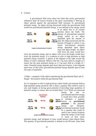 52
b. Content
A gravitational field exists about the Earth that exerts gravitational
influences upon all masses located in the space surrounding it. Moving an
object upward against the gravitational field increases its gravitational
potential energy. An object moving downward within the gravitational field
would lose gravitational potential energy. it was defined as the energy stored
in an object due to its vertical
position above the Earth. The
amount of gravitational potential
energy stored in an object
depended upon the amount of
mass the object possessed and the
amount of height to which it was
raised. Gravitational potential
energy depended upon object
mass and object height. An object
with twice the mass would have
twice the potential energy and an object with twice the height would have
twice the potential energy. It is common to refer to high positions as high
potential energy locations. A glance at the diagram at the right reveals the
fallacy of such a statement. Observe that the 1 kg mass held at a height of 2
meters has the same potential energy as a 2 kg mass held at a height of 1
meter. Potential energy depends upon more than just location; it also depends
upon mass. In this sense, gravitational potential energy depends upon at least
two types of quantities:
1) Mass - a property of the object experiencing the gravitational field, and 2)
Height - the location within the gravitational field
So it is improper to refer to high positions within Earth's gravitational field as
high potential energy positions. But is there a quantity that could be used to
rate such heights as having great potential of providing large quantities of
potential energy to masses that are located there? Yes! While not discussed
during the unit on
gravitational potential energy,
it would have been possible
to introduce a quantity
known as gravitational
potential - the potential
energy per kilogram.
Gravitational potential would
be a quantity that could be
used to rate various locations
about the surface of the Earth
in terms of how much
potential energy each kilogram of mass would possess when placed there.
The quantity of gravitational potential is defined as the PE/mass. Since both
 