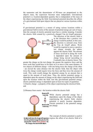 53
the numerator and the denominator of PE/mass are proportional to the
object's mass, the expression becomes mass independent. Gravitational
potential is a location-dependent quantity that is independent of the mass of
the object experiencing the field. Gravitational potential describes the affects
of a gravitational field upon objects that are placed at various locations within
it.
If gravitational potential is a means of rating various locations within a
gravitational field in terms of the amount of potential energy per unit of mass,
then the concept of electric potential must have a similar meaning. Consider
the electric field created by a positively charged Van de Graaff generator.
The direction of the electric field is
in the direction that a positive test
charge would be pushed; in this case,
the direction is outward away from
the Van de Graaff sphere. Work
would be required to move a positive
test charge towards the sphere
against the electric field. The amount
of force involved in doing the work
is dependent upon the amount of
charge being moved (according to
Coulomb's law of electric force). The
greater the charge on the test charge, the greater the repulsive force and the
more work that would have to be done on it to move it the same distance. If
two objects of different charge - with one being twice the charge of the other
- are moved the same distance into the electric field, then the object with
twice the charge would require twice the force and thus twice the amount of
work. This work would change the potential energy by an amount that is
equal to the amount of work done. Thus, the electric potential energy is
dependent upon the amount of charge on the object experiencing the field and
upon the location within the field. Just like gravitational potential energy,
electric potential energy is dependent upon at least two types of quantities:
1) Electric charge - a property of the object experiencing the electrical field,
and
2) Distance from source - the location within the electric field
While electric potential energy has a
dependency upon the charge of the object
experiencing the electric field, electric
potential is purely location dependent.
Electric potential is the potential energy
per charge.
The concept of electric potential is used to
express the affect of an electric field of a
 