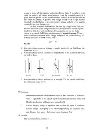 54
source in terms of the location within the electric field. A test charge with
twice the quantity of charge would possess twice the potential energy at a
given location; yet its electric potential at that location would be the same as
any other test charge. A positive test charge would be at a high electric
potential when held close to a positive source charge and at a lower electric
potential when held further away
Because an electric field exerts a force on any charge in that field, and
because that force causes charges to move a certain distance, we can say that
an electric field does work on charges. Consequently, we can say that a
charge in an electric field has a certain amount of potential energy, U. Just
as we saw in the chapter on work, energy, and power, the potential energy of
a charge decreases as work is done on it:
WORK
1. When the charge moves a distance r parallel to the electric field lines, the
work done is qEr.
2. When the charge moves a distance r perpendicular to the electric field lines,
no work is done.
3. When the charge moves a distance r at an angle to the electric field lines,
the work done is qEr cos .
7.3 Summary
1. Gravitational potential energy depends upon at least two types of quantities:
Mass - a property of the object experiencing the gravitational field, and
Height - the location within the gravitational field.
2. Electric potential energy is dependent upon at least two types of quantities:
Electric charge - a property of the object experiencing the electrical field,
and Distance from source - the location within the electric field
7.4 Exercise
1. The unit of electrical potential is ....
 