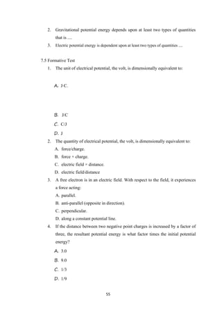 55
2. Gravitational potential energy depends upon at least two types of quantities
that is ....
3. Electric potential energy is dependent upon at least two types of quantities ....
7.5 Formative Test
1. The unit of electrical potential, the volt, is dimensionally equivalent to:
A. J⋅C.
B. J/C
C. C/J
D. J
2. The quantity of electrical potential, the volt, is dimensionally equivalent to:
A. force/charge.
B. force × charge.
C. electric field × distance.
D. electric field/distance
3. A free electron is in an electric field. With respect to the field, it experiences
a force acting:
A. parallel.
B. anti-parallel (opposite in direction).
C. perpendicular.
D. along a constant potential line.
4. If the distance between two negative point charges is increased by a factor of
three, the resultant potential energy is what factor times the initial potential
energy?
A. 3.0
B. 9.0
C. 1/3
D. 1/9
 