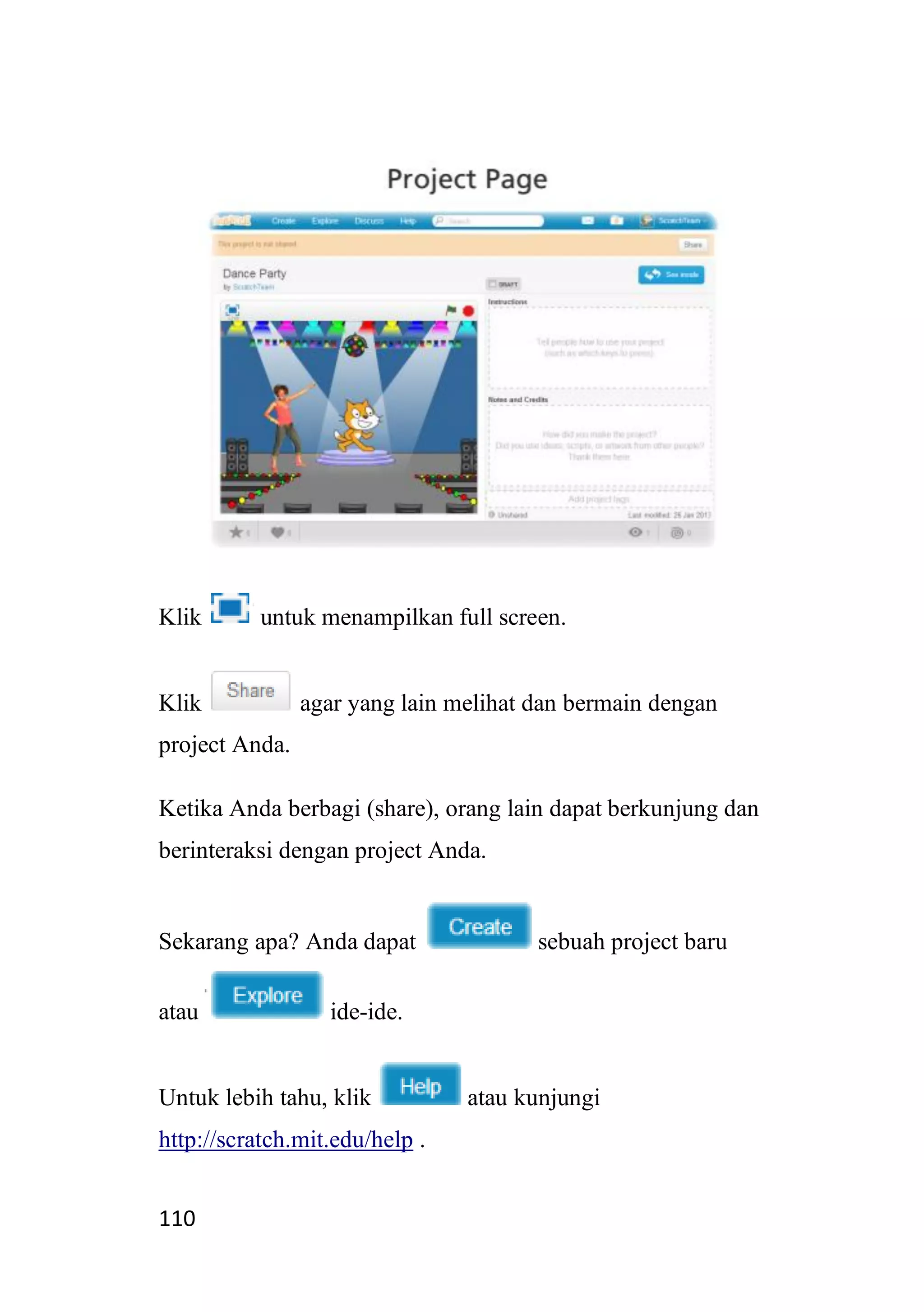 110
Klik untuk menampilkan full screen.
Klik agar yang lain melihat dan bermain dengan
project Anda.
Ketika Anda berbagi (share), orang lain dapat berkunjung dan
berinteraksi dengan project Anda.
Sekarang apa? Anda dapat sebuah project baru
atau ide-ide.
Untuk lebih tahu, klik atau kunjungi
http://scratch.mit.edu/help .
 