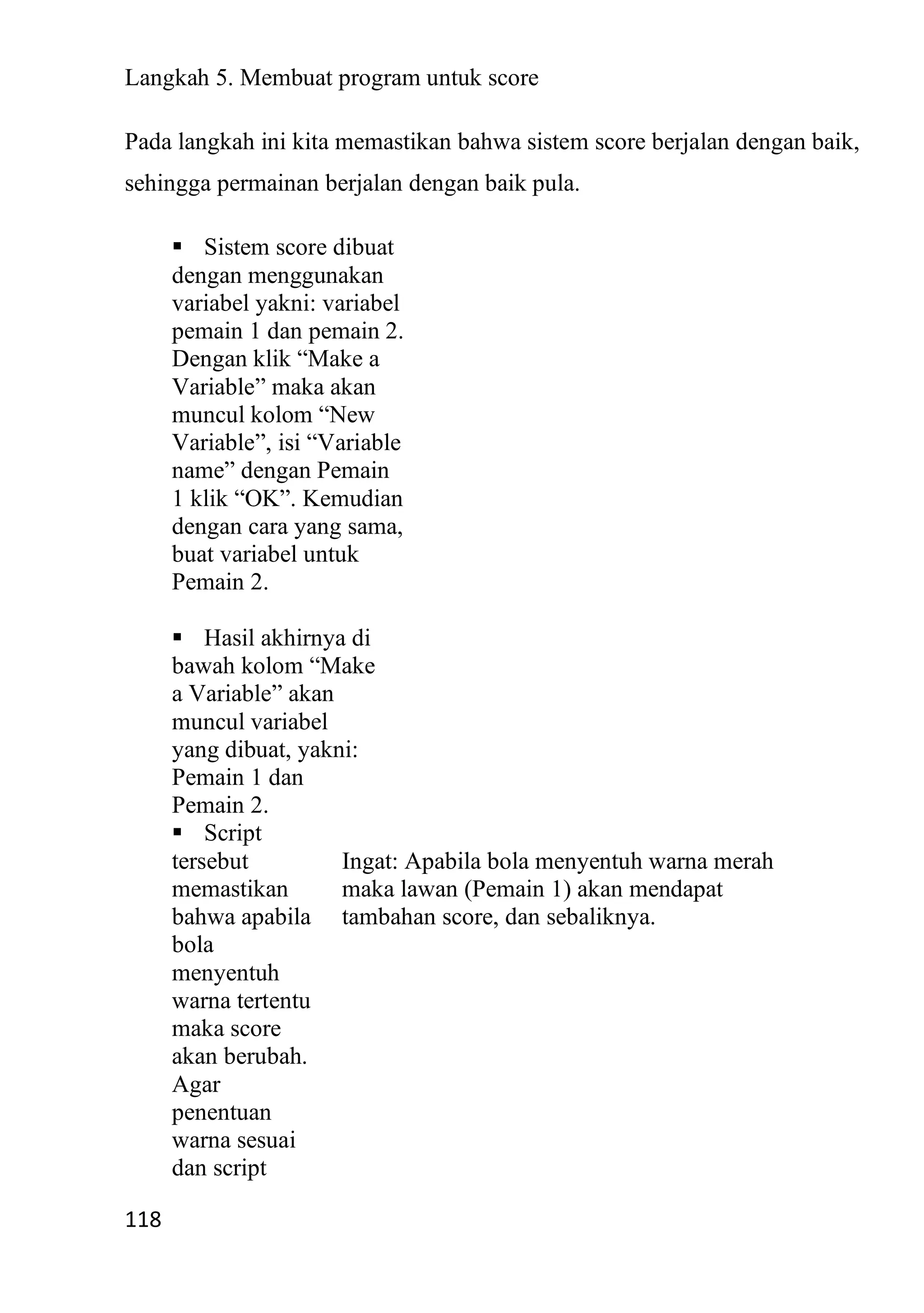 118
Langkah 5. Membuat program untuk score
Pada langkah ini kita memastikan bahwa sistem score berjalan dengan baik,
sehingga permainan berjalan dengan baik pula.
▪ Sistem score dibuat
dengan menggunakan
variabel yakni: variabel
pemain 1 dan pemain 2.
Dengan klik “Make a
Variable” maka akan
muncul kolom “New
Variable”, isi “Variable
name” dengan Pemain
1 klik “OK”. Kemudian
dengan cara yang sama,
buat variabel untuk
Pemain 2.
▪ Hasil akhirnya di
bawah kolom “Make
a Variable” akan
muncul variabel
yang dibuat, yakni:
Pemain 1 dan
Pemain 2.
▪ Script
tersebut
memastikan
bahwa apabila
bola
menyentuh
warna tertentu
maka score
akan berubah.
Agar
penentuan
warna sesuai
dan script
Ingat: Apabila bola menyentuh warna merah
maka lawan (Pemain 1) akan mendapat
tambahan score, dan sebaliknya.
 