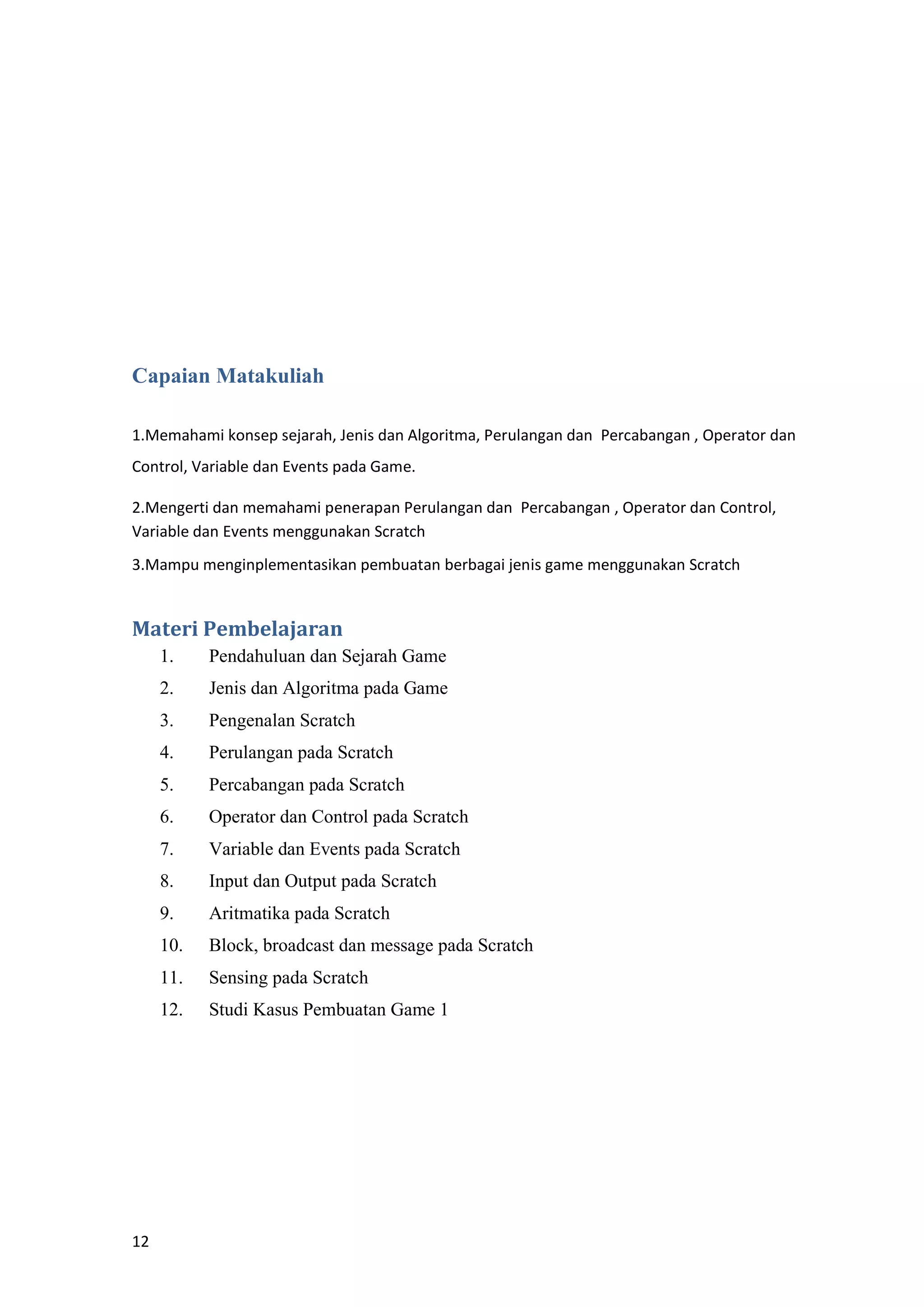 12
Capaian Matakuliah
1.Memahami konsep sejarah, Jenis dan Algoritma, Perulangan dan Percabangan , Operator dan
Control, Variable dan Events pada Game.
2.Mengerti dan memahami penerapan Perulangan dan Percabangan , Operator dan Control,
Variable dan Events menggunakan Scratch
3.Mampu menginplementasikan pembuatan berbagai jenis game menggunakan Scratch
Materi Pembelajaran
1. Pendahuluan dan Sejarah Game
2. Jenis dan Algoritma pada Game
3. Pengenalan Scratch
4. Perulangan pada Scratch
5. Percabangan pada Scratch
6. Operator dan Control pada Scratch
7. Variable dan Events pada Scratch
8. Input dan Output pada Scratch
9. Aritmatika pada Scratch
10. Block, broadcast dan message pada Scratch
11. Sensing pada Scratch
12. Studi Kasus Pembuatan Game 1
 