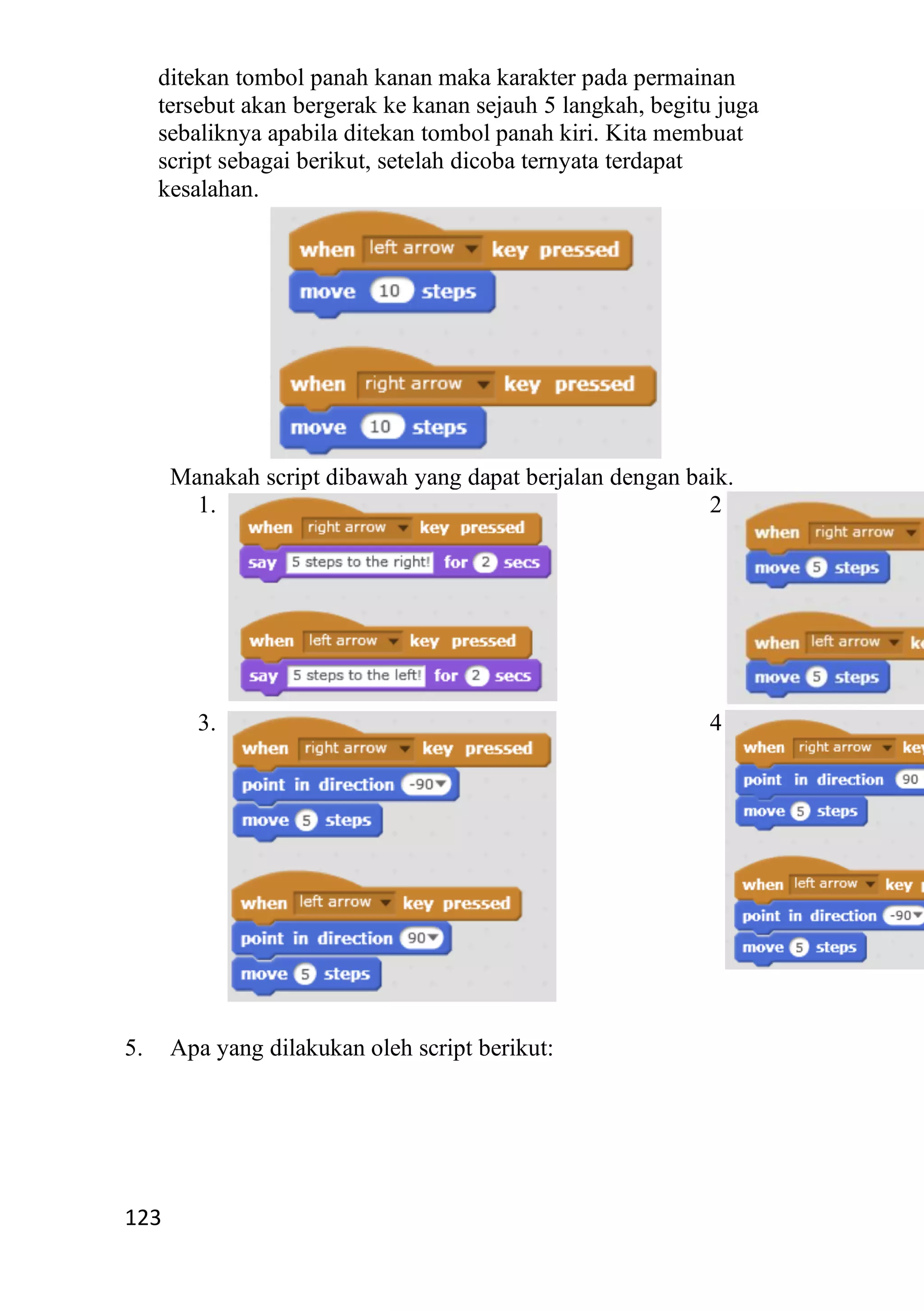 123
ditekan tombol panah kanan maka karakter pada permainan
tersebut akan bergerak ke kanan sejauh 5 langkah, begitu juga
sebaliknya apabila ditekan tombol panah kiri. Kita membuat
script sebagai berikut, setelah dicoba ternyata terdapat
kesalahan.
Manakah script dibawah yang dapat berjalan dengan baik.
1. 2.
3. 4.
5. Apa yang dilakukan oleh script berikut:
 