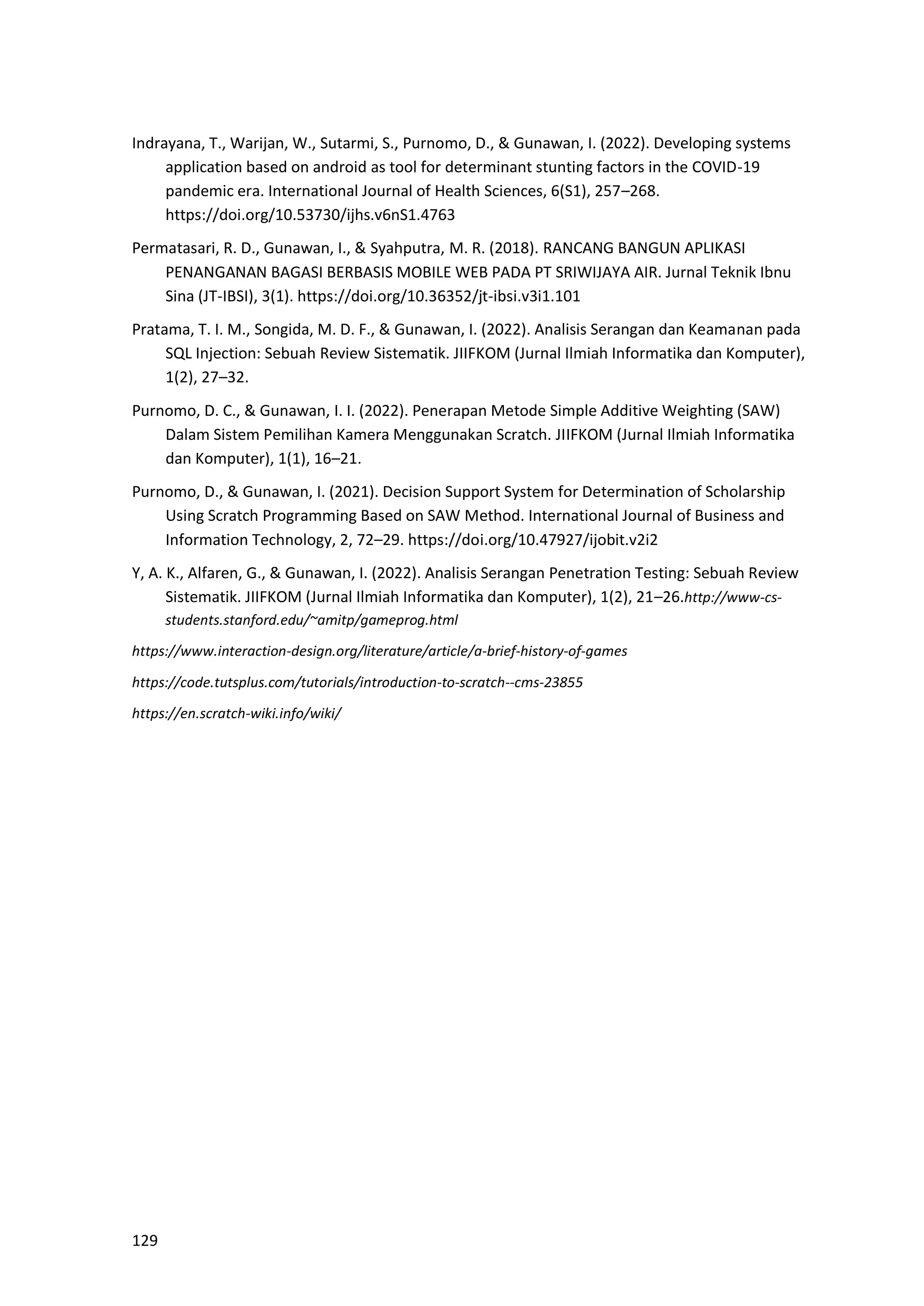 129
Indrayana, T., Warijan, W., Sutarmi, S., Purnomo, D., & Gunawan, I. (2022). Developing systems
application based on android as tool for determinant stunting factors in the COVID-19
pandemic era. International Journal of Health Sciences, 6(S1), 257–268.
https://doi.org/10.53730/ijhs.v6nS1.4763
Permatasari, R. D., Gunawan, I., & Syahputra, M. R. (2018). RANCANG BANGUN APLIKASI
PENANGANAN BAGASI BERBASIS MOBILE WEB PADA PT SRIWIJAYA AIR. Jurnal Teknik Ibnu
Sina (JT-IBSI), 3(1). https://doi.org/10.36352/jt-ibsi.v3i1.101
Pratama, T. I. M., Songida, M. D. F., & Gunawan, I. (2022). Analisis Serangan dan Keamanan pada
SQL Injection: Sebuah Review Sistematik. JIIFKOM (Jurnal Ilmiah Informatika dan Komputer),
1(2), 27–32.
Purnomo, D. C., & Gunawan, I. I. (2022). Penerapan Metode Simple Additive Weighting (SAW)
Dalam Sistem Pemilihan Kamera Menggunakan Scratch. JIIFKOM (Jurnal Ilmiah Informatika
dan Komputer), 1(1), 16–21.
Purnomo, D., & Gunawan, I. (2021). Decision Support System for Determination of Scholarship
Using Scratch Programming Based on SAW Method. International Journal of Business and
Information Technology, 2, 72–29. https://doi.org/10.47927/ijobit.v2i2
Y, A. K., Alfaren, G., & Gunawan, I. (2022). Analisis Serangan Penetration Testing: Sebuah Review
Sistematik. JIIFKOM (Jurnal Ilmiah Informatika dan Komputer), 1(2), 21–26.http://www-cs-
students.stanford.edu/~amitp/gameprog.html
https://www.interaction-design.org/literature/article/a-brief-history-of-games
https://code.tutsplus.com/tutorials/introduction-to-scratch--cms-23855
https://en.scratch-wiki.info/wiki/
 