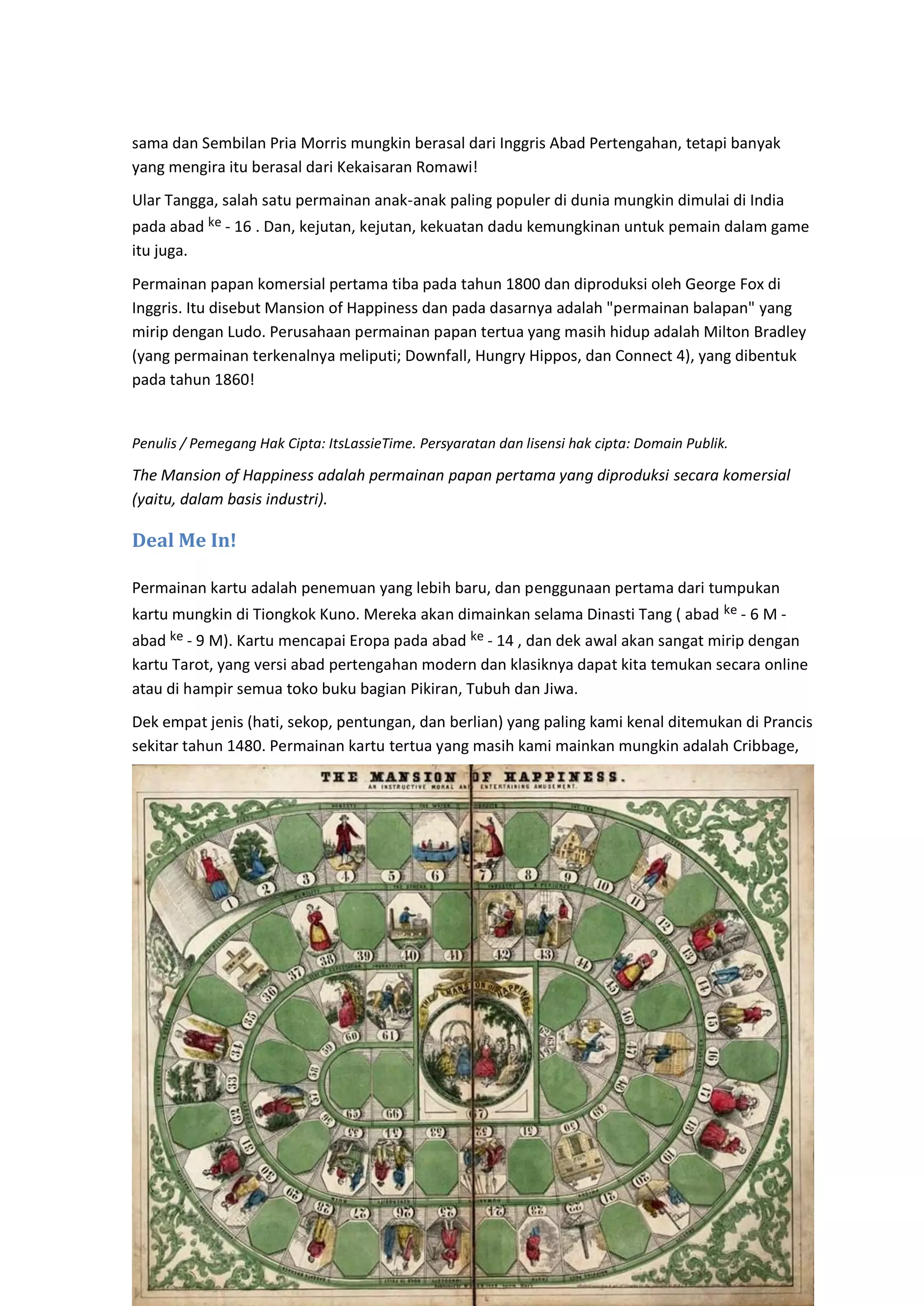 16
sama dan Sembilan Pria Morris mungkin berasal dari Inggris Abad Pertengahan, tetapi banyak
yang mengira itu berasal dari Kekaisaran Romawi!
Ular Tangga, salah satu permainan anak-anak paling populer di dunia mungkin dimulai di India
pada abad ke - 16 . Dan, kejutan, kejutan, kekuatan dadu kemungkinan untuk pemain dalam game
itu juga.
Permainan papan komersial pertama tiba pada tahun 1800 dan diproduksi oleh George Fox di
Inggris. Itu disebut Mansion of Happiness dan pada dasarnya adalah "permainan balapan" yang
mirip dengan Ludo. Perusahaan permainan papan tertua yang masih hidup adalah Milton Bradley
(yang permainan terkenalnya meliputi; Downfall, Hungry Hippos, dan Connect 4), yang dibentuk
pada tahun 1860!
Penulis / Pemegang Hak Cipta: ItsLassieTime. Persyaratan dan lisensi hak cipta: Domain Publik.
The Mansion of Happiness adalah permainan papan pertama yang diproduksi secara komersial
(yaitu, dalam basis industri).
Deal Me In!
Permainan kartu adalah penemuan yang lebih baru, dan penggunaan pertama dari tumpukan
kartu mungkin di Tiongkok Kuno. Mereka akan dimainkan selama Dinasti Tang ( abad ke - 6 M -
abad ke - 9 M). Kartu mencapai Eropa pada abad ke - 14 , dan dek awal akan sangat mirip dengan
kartu Tarot, yang versi abad pertengahan modern dan klasiknya dapat kita temukan secara online
atau di hampir semua toko buku bagian Pikiran, Tubuh dan Jiwa.
Dek empat jenis (hati, sekop, pentungan, dan berlian) yang paling kami kenal ditemukan di Prancis
sekitar tahun 1480. Permainan kartu tertua yang masih kami mainkan mungkin adalah Cribbage,
 
