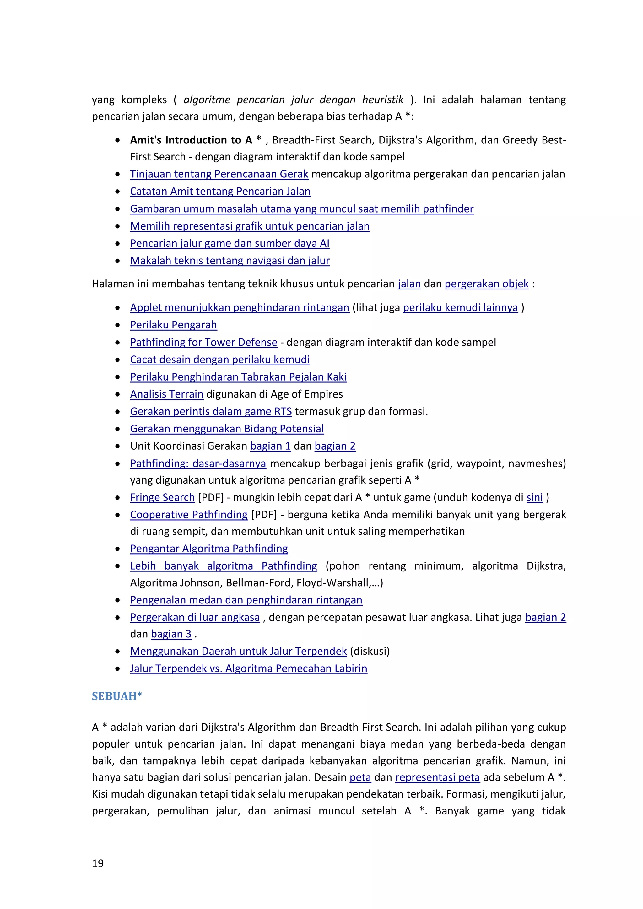 19
yang kompleks ( algoritme pencarian jalur dengan heuristik ). Ini adalah halaman tentang
pencarian jalan secara umum, dengan beberapa bias terhadap A *:
• Amit's Introduction to A * , Breadth-First Search, Dijkstra's Algorithm, dan Greedy Best-
First Search - dengan diagram interaktif dan kode sampel
• Tinjauan tentang Perencanaan Gerak mencakup algoritma pergerakan dan pencarian jalan
• Catatan Amit tentang Pencarian Jalan
• Gambaran umum masalah utama yang muncul saat memilih pathfinder
• Memilih representasi grafik untuk pencarian jalan
• Pencarian jalur game dan sumber daya AI
• Makalah teknis tentang navigasi dan jalur
Halaman ini membahas tentang teknik khusus untuk pencarian jalan dan pergerakan objek :
• Applet menunjukkan penghindaran rintangan (lihat juga perilaku kemudi lainnya )
• Perilaku Pengarah
• Pathfinding for Tower Defense - dengan diagram interaktif dan kode sampel
• Cacat desain dengan perilaku kemudi
• Perilaku Penghindaran Tabrakan Pejalan Kaki
• Analisis Terrain digunakan di Age of Empires
• Gerakan perintis dalam game RTS termasuk grup dan formasi.
• Gerakan menggunakan Bidang Potensial
• Unit Koordinasi Gerakan bagian 1 dan bagian 2
• Pathfinding: dasar-dasarnya mencakup berbagai jenis grafik (grid, waypoint, navmeshes)
yang digunakan untuk algoritma pencarian grafik seperti A *
• Fringe Search [PDF] - mungkin lebih cepat dari A * untuk game (unduh kodenya di sini )
• Cooperative Pathfinding [PDF] - berguna ketika Anda memiliki banyak unit yang bergerak
di ruang sempit, dan membutuhkan unit untuk saling memperhatikan
• Pengantar Algoritma Pathfinding
• Lebih banyak algoritma Pathfinding (pohon rentang minimum, algoritma Dijkstra,
Algoritma Johnson, Bellman-Ford, Floyd-Warshall,…)
• Pengenalan medan dan penghindaran rintangan
• Pergerakan di luar angkasa , dengan percepatan pesawat luar angkasa. Lihat juga bagian 2
dan bagian 3 .
• Menggunakan Daerah untuk Jalur Terpendek (diskusi)
• Jalur Terpendek vs. Algoritma Pemecahan Labirin
SEBUAH*
A * adalah varian dari Dijkstra's Algorithm dan Breadth First Search. Ini adalah pilihan yang cukup
populer untuk pencarian jalan. Ini dapat menangani biaya medan yang berbeda-beda dengan
baik, dan tampaknya lebih cepat daripada kebanyakan algoritma pencarian grafik. Namun, ini
hanya satu bagian dari solusi pencarian jalan. Desain peta dan representasi peta ada sebelum A *.
Kisi mudah digunakan tetapi tidak selalu merupakan pendekatan terbaik. Formasi, mengikuti jalur,
pergerakan, pemulihan jalur, dan animasi muncul setelah A *. Banyak game yang tidak
 