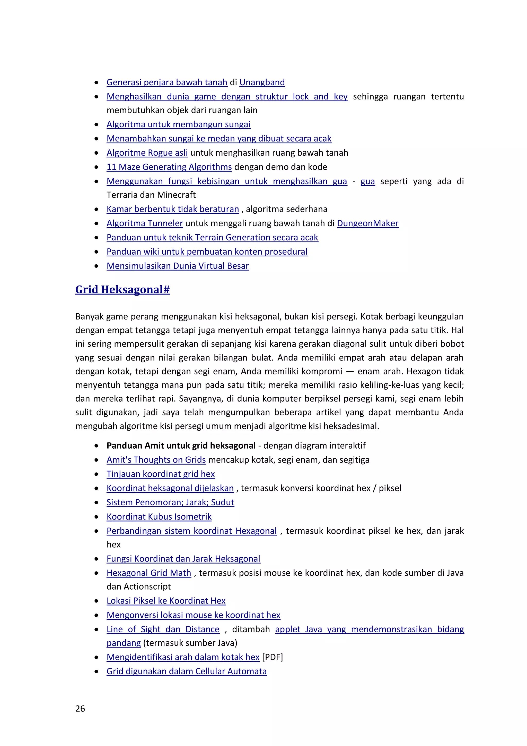 26
• Generasi penjara bawah tanah di Unangband
• Menghasilkan dunia game dengan struktur lock and key sehingga ruangan tertentu
membutuhkan objek dari ruangan lain
• Algoritma untuk membangun sungai
• Menambahkan sungai ke medan yang dibuat secara acak
• Algoritme Rogue asli untuk menghasilkan ruang bawah tanah
• 11 Maze Generating Algorithms dengan demo dan kode
• Menggunakan fungsi kebisingan untuk menghasilkan gua - gua seperti yang ada di
Terraria dan Minecraft
• Kamar berbentuk tidak beraturan , algoritma sederhana
• Algoritma Tunneler untuk menggali ruang bawah tanah di DungeonMaker
• Panduan untuk teknik Terrain Generation secara acak
• Panduan wiki untuk pembuatan konten prosedural
• Mensimulasikan Dunia Virtual Besar
Grid Heksagonal#
Banyak game perang menggunakan kisi heksagonal, bukan kisi persegi. Kotak berbagi keunggulan
dengan empat tetangga tetapi juga menyentuh empat tetangga lainnya hanya pada satu titik. Hal
ini sering mempersulit gerakan di sepanjang kisi karena gerakan diagonal sulit untuk diberi bobot
yang sesuai dengan nilai gerakan bilangan bulat. Anda memiliki empat arah atau delapan arah
dengan kotak, tetapi dengan segi enam, Anda memiliki kompromi — enam arah. Hexagon tidak
menyentuh tetangga mana pun pada satu titik; mereka memiliki rasio keliling-ke-luas yang kecil;
dan mereka terlihat rapi. Sayangnya, di dunia komputer berpiksel persegi kami, segi enam lebih
sulit digunakan, jadi saya telah mengumpulkan beberapa artikel yang dapat membantu Anda
mengubah algoritme kisi persegi umum menjadi algoritme kisi heksadesimal.
• Panduan Amit untuk grid heksagonal - dengan diagram interaktif
• Amit's Thoughts on Grids mencakup kotak, segi enam, dan segitiga
• Tinjauan koordinat grid hex
• Koordinat heksagonal dijelaskan , termasuk konversi koordinat hex / piksel
• Sistem Penomoran; Jarak; Sudut
• Koordinat Kubus Isometrik
• Perbandingan sistem koordinat Hexagonal , termasuk koordinat piksel ke hex, dan jarak
hex
• Fungsi Koordinat dan Jarak Heksagonal
• Hexagonal Grid Math , termasuk posisi mouse ke koordinat hex, dan kode sumber di Java
dan Actionscript
• Lokasi Piksel ke Koordinat Hex
• Mengonversi lokasi mouse ke koordinat hex
• Line of Sight dan Distance , ditambah applet Java yang mendemonstrasikan bidang
pandang (termasuk sumber Java)
• Mengidentifikasi arah dalam kotak hex [PDF]
• Grid digunakan dalam Cellular Automata
 