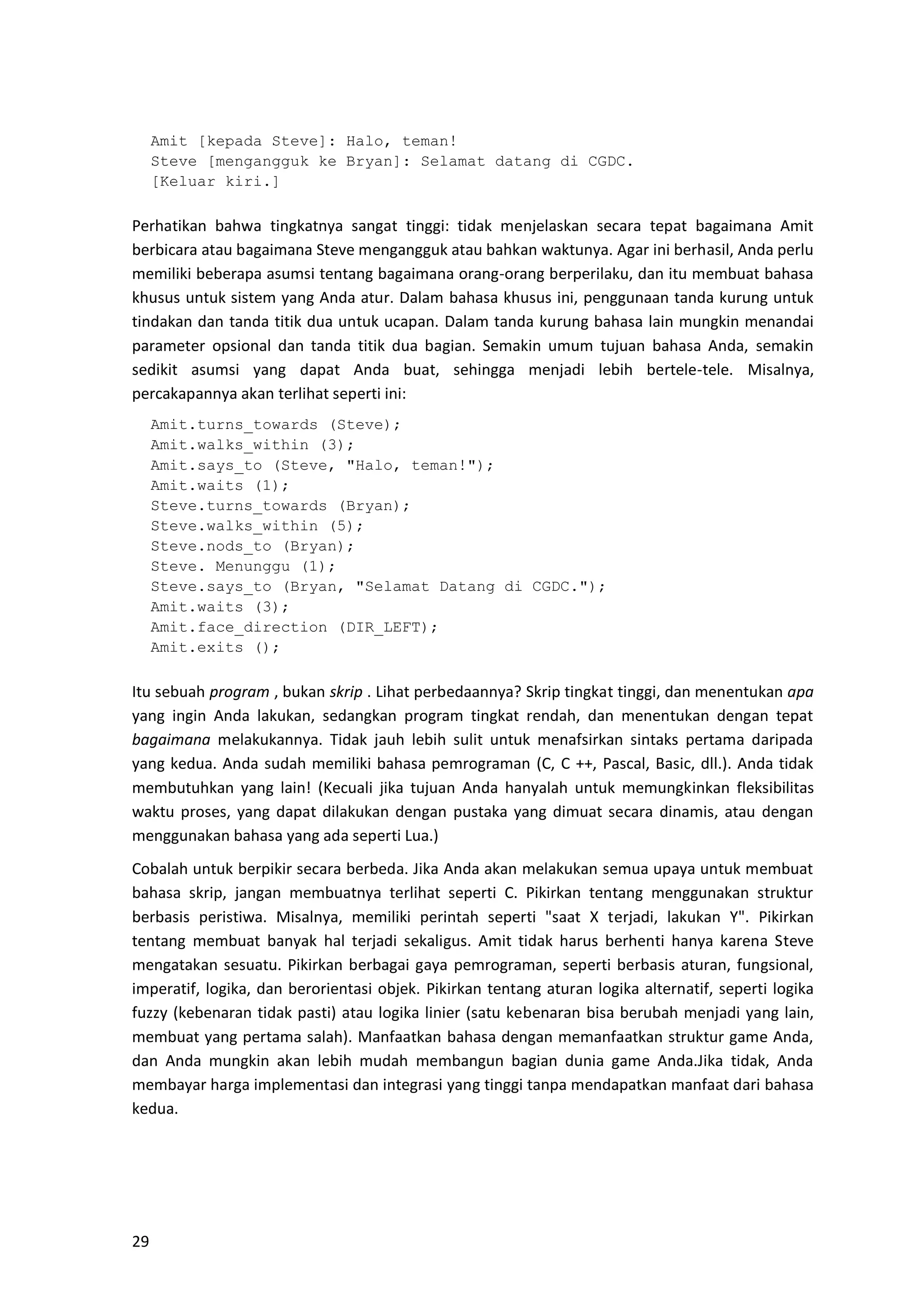 29
Amit [kepada Steve]: Halo, teman!
Steve [mengangguk ke Bryan]: Selamat datang di CGDC.
[Keluar kiri.]
Perhatikan bahwa tingkatnya sangat tinggi: tidak menjelaskan secara tepat bagaimana Amit
berbicara atau bagaimana Steve mengangguk atau bahkan waktunya. Agar ini berhasil, Anda perlu
memiliki beberapa asumsi tentang bagaimana orang-orang berperilaku, dan itu membuat bahasa
khusus untuk sistem yang Anda atur. Dalam bahasa khusus ini, penggunaan tanda kurung untuk
tindakan dan tanda titik dua untuk ucapan. Dalam tanda kurung bahasa lain mungkin menandai
parameter opsional dan tanda titik dua bagian. Semakin umum tujuan bahasa Anda, semakin
sedikit asumsi yang dapat Anda buat, sehingga menjadi lebih bertele-tele. Misalnya,
percakapannya akan terlihat seperti ini:
Amit.turns_towards (Steve);
Amit.walks_within (3);
Amit.says_to (Steve, "Halo, teman!");
Amit.waits (1);
Steve.turns_towards (Bryan);
Steve.walks_within (5);
Steve.nods_to (Bryan);
Steve. Menunggu (1);
Steve.says_to (Bryan, "Selamat Datang di CGDC.");
Amit.waits (3);
Amit.face_direction (DIR_LEFT);
Amit.exits ();
Itu sebuah program , bukan skrip . Lihat perbedaannya? Skrip tingkat tinggi, dan menentukan apa
yang ingin Anda lakukan, sedangkan program tingkat rendah, dan menentukan dengan tepat
bagaimana melakukannya. Tidak jauh lebih sulit untuk menafsirkan sintaks pertama daripada
yang kedua. Anda sudah memiliki bahasa pemrograman (C, C ++, Pascal, Basic, dll.). Anda tidak
membutuhkan yang lain! (Kecuali jika tujuan Anda hanyalah untuk memungkinkan fleksibilitas
waktu proses, yang dapat dilakukan dengan pustaka yang dimuat secara dinamis, atau dengan
menggunakan bahasa yang ada seperti Lua.)
Cobalah untuk berpikir secara berbeda. Jika Anda akan melakukan semua upaya untuk membuat
bahasa skrip, jangan membuatnya terlihat seperti C. Pikirkan tentang menggunakan struktur
berbasis peristiwa. Misalnya, memiliki perintah seperti "saat X terjadi, lakukan Y". Pikirkan
tentang membuat banyak hal terjadi sekaligus. Amit tidak harus berhenti hanya karena Steve
mengatakan sesuatu. Pikirkan berbagai gaya pemrograman, seperti berbasis aturan, fungsional,
imperatif, logika, dan berorientasi objek. Pikirkan tentang aturan logika alternatif, seperti logika
fuzzy (kebenaran tidak pasti) atau logika linier (satu kebenaran bisa berubah menjadi yang lain,
membuat yang pertama salah). Manfaatkan bahasa dengan memanfaatkan struktur game Anda,
dan Anda mungkin akan lebih mudah membangun bagian dunia game Anda.Jika tidak, Anda
membayar harga implementasi dan integrasi yang tinggi tanpa mendapatkan manfaat dari bahasa
kedua.
 