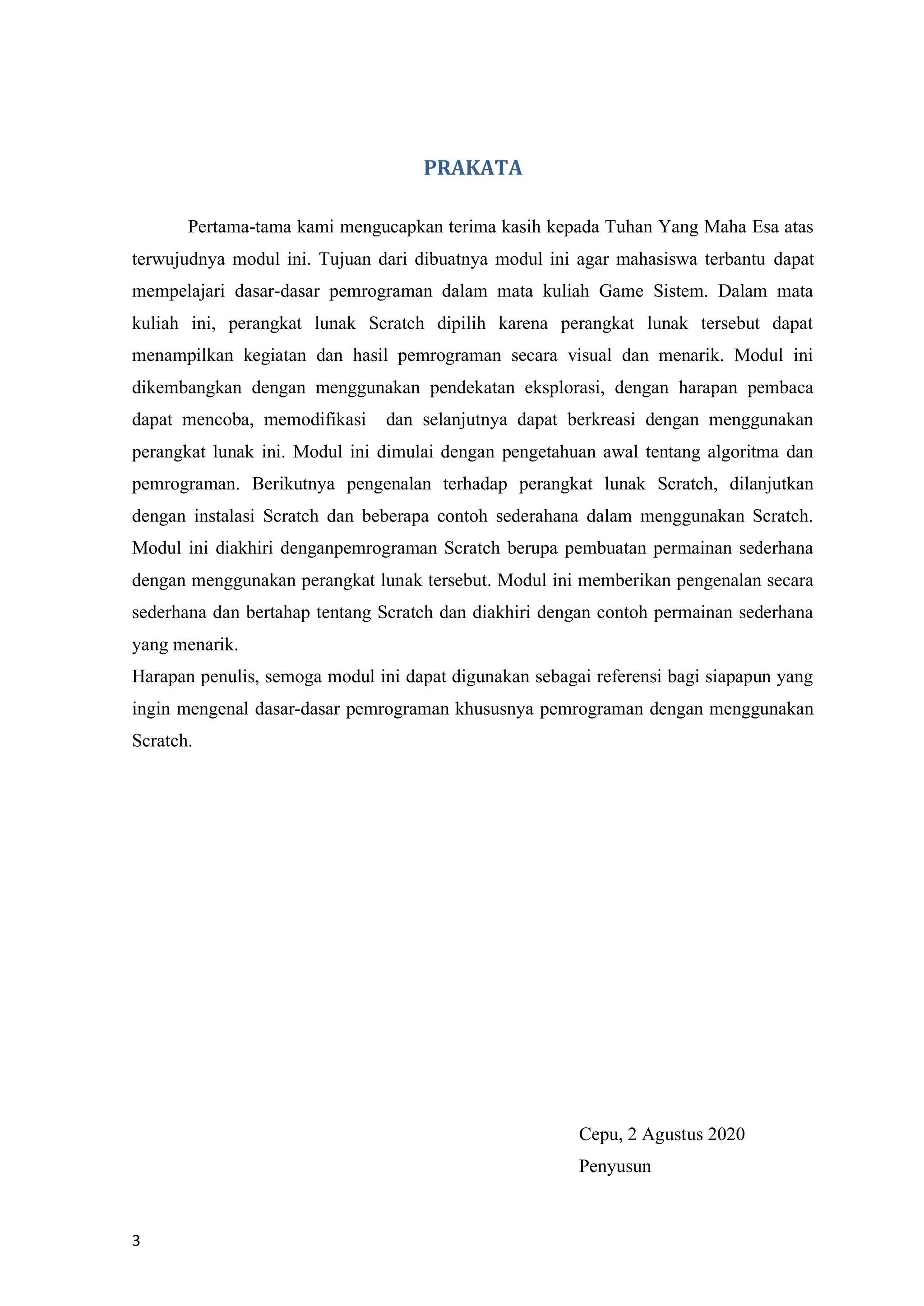 3
PRAKATA
Pertama-tama kami mengucapkan terima kasih kepada Tuhan Yang Maha Esa atas
terwujudnya modul ini. Tujuan dari dibuatnya modul ini agar mahasiswa terbantu dapat
mempelajari dasar-dasar pemrograman dalam mata kuliah Game Sistem. Dalam mata
kuliah ini, perangkat lunak Scratch dipilih karena perangkat lunak tersebut dapat
menampilkan kegiatan dan hasil pemrograman secara visual dan menarik. Modul ini
dikembangkan dengan menggunakan pendekatan eksplorasi, dengan harapan pembaca
dapat mencoba, memodifikasi dan selanjutnya dapat berkreasi dengan menggunakan
perangkat lunak ini. Modul ini dimulai dengan pengetahuan awal tentang algoritma dan
pemrograman. Berikutnya pengenalan terhadap perangkat lunak Scratch, dilanjutkan
dengan instalasi Scratch dan beberapa contoh sederahana dalam menggunakan Scratch.
Modul ini diakhiri denganpemrograman Scratch berupa pembuatan permainan sederhana
dengan menggunakan perangkat lunak tersebut. Modul ini memberikan pengenalan secara
sederhana dan bertahap tentang Scratch dan diakhiri dengan contoh permainan sederhana
yang menarik.
Harapan penulis, semoga modul ini dapat digunakan sebagai referensi bagi siapapun yang
ingin mengenal dasar-dasar pemrograman khususnya pemrograman dengan menggunakan
Scratch.
Cepu, 2 Agustus 2020
Penyusun
 