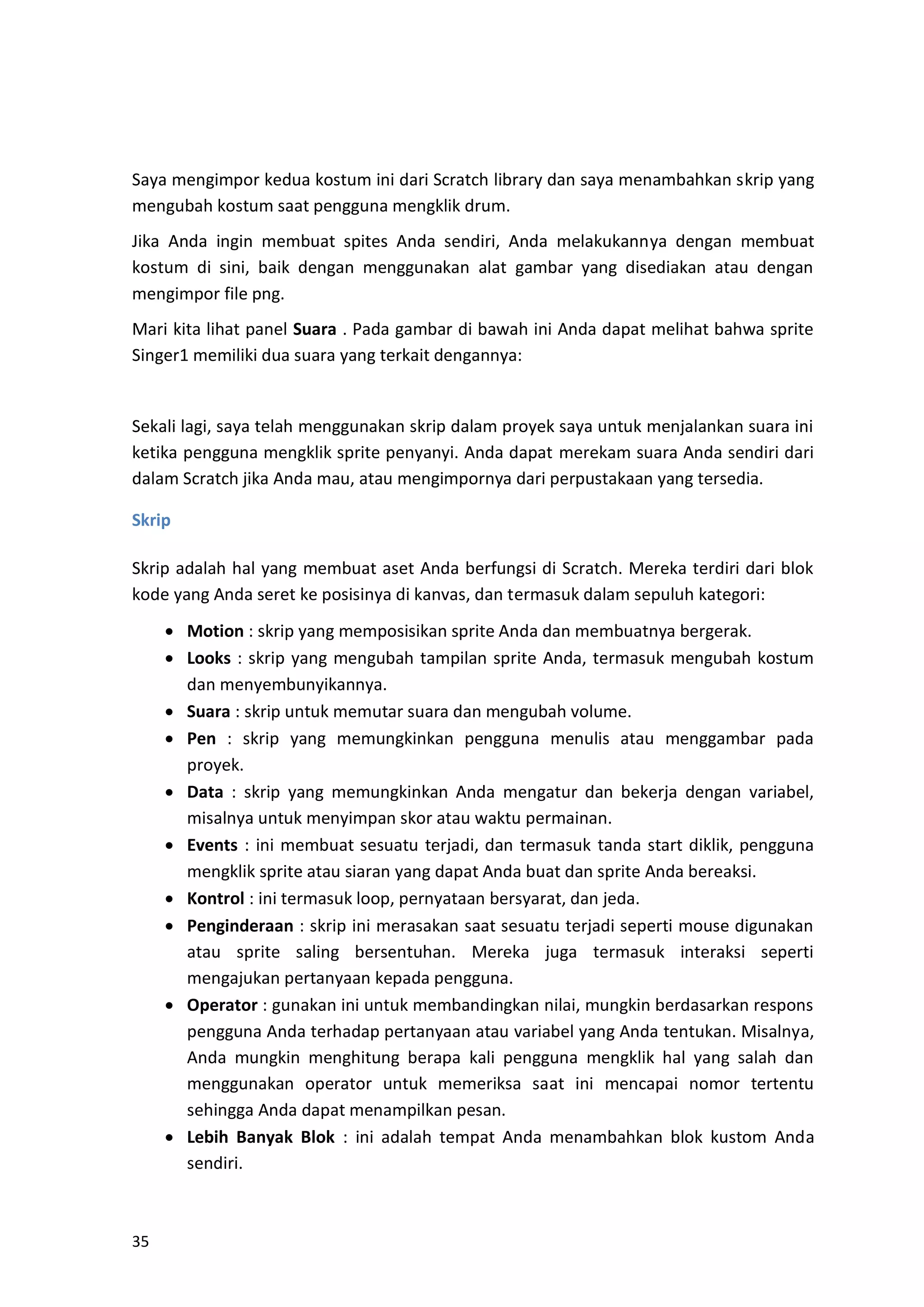 35
Saya mengimpor kedua kostum ini dari Scratch library dan saya menambahkan skrip yang
mengubah kostum saat pengguna mengklik drum.
Jika Anda ingin membuat spites Anda sendiri, Anda melakukannya dengan membuat
kostum di sini, baik dengan menggunakan alat gambar yang disediakan atau dengan
mengimpor file png.
Mari kita lihat panel Suara . Pada gambar di bawah ini Anda dapat melihat bahwa sprite
Singer1 memiliki dua suara yang terkait dengannya:
Sekali lagi, saya telah menggunakan skrip dalam proyek saya untuk menjalankan suara ini
ketika pengguna mengklik sprite penyanyi. Anda dapat merekam suara Anda sendiri dari
dalam Scratch jika Anda mau, atau mengimpornya dari perpustakaan yang tersedia.
Skrip
Skrip adalah hal yang membuat aset Anda berfungsi di Scratch. Mereka terdiri dari blok
kode yang Anda seret ke posisinya di kanvas, dan termasuk dalam sepuluh kategori:
• Motion : skrip yang memposisikan sprite Anda dan membuatnya bergerak.
• Looks : skrip yang mengubah tampilan sprite Anda, termasuk mengubah kostum
dan menyembunyikannya.
• Suara : skrip untuk memutar suara dan mengubah volume.
• Pen : skrip yang memungkinkan pengguna menulis atau menggambar pada
proyek.
• Data : skrip yang memungkinkan Anda mengatur dan bekerja dengan variabel,
misalnya untuk menyimpan skor atau waktu permainan.
• Events : ini membuat sesuatu terjadi, dan termasuk tanda start diklik, pengguna
mengklik sprite atau siaran yang dapat Anda buat dan sprite Anda bereaksi.
• Kontrol : ini termasuk loop, pernyataan bersyarat, dan jeda.
• Penginderaan : skrip ini merasakan saat sesuatu terjadi seperti mouse digunakan
atau sprite saling bersentuhan. Mereka juga termasuk interaksi seperti
mengajukan pertanyaan kepada pengguna.
• Operator : gunakan ini untuk membandingkan nilai, mungkin berdasarkan respons
pengguna Anda terhadap pertanyaan atau variabel yang Anda tentukan. Misalnya,
Anda mungkin menghitung berapa kali pengguna mengklik hal yang salah dan
menggunakan operator untuk memeriksa saat ini mencapai nomor tertentu
sehingga Anda dapat menampilkan pesan.
• Lebih Banyak Blok : ini adalah tempat Anda menambahkan blok kustom Anda
sendiri.
 